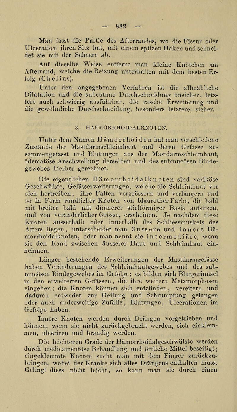 Man fasst die Partie des Afterrandes, wo die Fissur oder Ulceration ihren Sitz hat, mit einem spitzen Haken und schnei- det sie mit der Scheere ab. Auf dieselbe Weise entfernt man kleine Knötchen am Afterrand, ^Yelclle die Reizung unterhalten mit dem besten Er- lolg (Chelius). Unter den angegebenen Verfahren ist die allmähliche Dilatation und die subcutane Durchschneidung unsicher, letz- tere aucli schwierig ausführbar, die rasche Erweiterung und die gewöhnliche Durchschneidung, besonders letztere, sicher. 3. HAEMORRHOIDALKNOTEN. Unter dem Namen Hämorrhoiden hat man verschiedene Zustände der Mastdarmschleimhaut und deren Gefdsse zu- sammengefasst und Blutungen aus der Mastdarmschleimhaut, ödematöse Anschwellung derselben nnd des submucösen Binde- gewebes hierher gerechnet. Die eigentlichen Hämorrhoidalknoten sind variköse Geschwäilste, Gefässerweiterungen, welche die Schleimhaut vor sich hertreiben, ihre Falten vergrössern und verlängern und so in Form rundlicher Knoten von blaurother Farbe, die bald mit breiter bald mit dünnerer stielförmiger Basis aufsitzen, und von veränderlicher Grösse, erscheinen. Je nachdem diese Knoten ausserhalb oder innerhalb des Schliessmuskels des Afters liegen, unterscheidet man äussere und innere Hä- morrhoidalknoten, oder man nennt sie intermediäre, wenn sie den Rand zwischen äusserer Haut und Schleimhaut ein- nehmen. Länger bestehende Erweiterungen der Mastdarmgefässe haben Yeränderungen des Schleimhautgewebes und des sub- mucösen Bindegewebes im Gefolge; es bilden sich Blutgerinnsel in den erweiterten Gefässen, die ihre weitern Metamorphosen eingehen; die Knoten können sich entzünden, vereitern und dadurch entweder zur Heilung und Schrumpfung gelangen oder auch anderweitige Zufälle, Blutungen, Ulcerationen im Gefolge haben. Innere Knoten werden durch Drängen vorgetrieben und können, wenn sie nicht zurückgebracht werden, sich einklem- men, ulceriren und brandig werden. Die leichteren Grade der Hämorrhoidalgeschwülste werden durch medicamentöse Behandlung und örtliche Mittel beseitigt; eingeklemmte Knoten sucht man mit dem Finger zurückzu- bringen, wobei der Kranke sich alles Drängens enthalten muss. Gelingt diess nicht leicht, so kann man sie durch einen