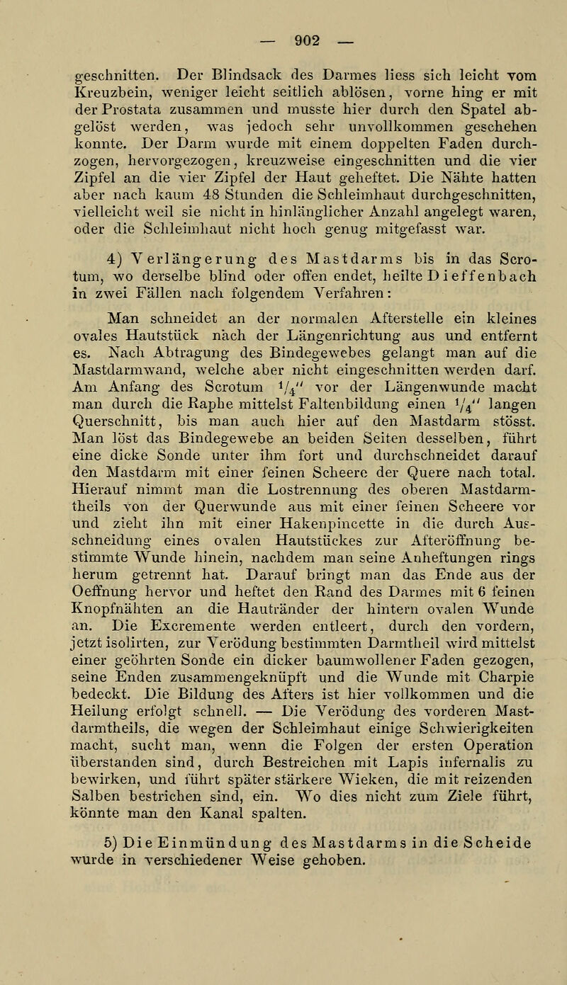 geschnitten. Der Blindsack des Darmes liess sich leicht yom Kreuzbein, weniger leicht seitlich ablösen, vorne hing er mit der Prostata zusammen und musste hier durch den Spatel ab- gelöst werden, was iedoch sehr unvollkommen geschehen konnte. Der Darm wurde mit einem doppelten Faden durch- zogen, hervoi'gezogen, kreuzweise eingeschnitten und die vier Zipfel an die vier Zipfel der Haut geheftet. Die Nähte hatten aber nach kaum 4-8 Stunden die Schleimhaut durchgeschnitten, vielleicht weil sie nicht in hinlänglicher Anzahl angelegt waren, oder die Schleimhaut nicht hoch genug mitgefasst war. 4) Verlängerung des Mastdarms bis in das Scro- tum, wo derselbe blind oder offen endet, heilte D ieffenbach in zwei Fällen nach folgendem Verfahren: Man schneidet an der normalen Afterstelle ein kleines ovales Hautstück nach der Längenrichtung aus und entfernt es. Nach Abtragung des Bindegewebes gelangt man auf die Mastdarmwand, welche aber nicht eingeschnitten werden darf. Am Anfang des Scrotum 1/4 vor der Längenwunde macht man durch die Raphe mittelst Faltenbildung einen i/^ langen Querschnitt, bis man auch hier auf den Mastdarm stösst. Man löst das Bindegewebe an beiden Seiten desselben, führt eine dicke Sonde unter ihm fort und durchschneidet darauf den Mastdarm mit einer feinen Scheere der Quere nach total. Hierauf nimmt man die Lostrennung des oberen Mastdarm- theils von der Querwunde aus mit einer feinen Scheere vor und zieht ihn mit einer Hakenpincette in die durch Aus- schneidung eines ovalen Hautstückes zur Afteröffnung be- stimmte Wunde hinein, nachdem man seine Anheftungen rings herum getrennt hat. Darauf bringt man das Ende aus der Oeffnung hervor und heftet den Rand des Darmes mit 6 feinen Knopfnähten an die Hautränder der hintern ovalen Wunde an. Die Excremente werden entleert, durch den vordem, jetzt isolirten, zur Verödung bestimmten Darmtheil wird mittelst einer geöhrten Sonde ein dicker baumwollener Faden gezogen, seine Enden zusammengeknüpft und die Wunde mit Charpie bedeckt. Die Bildung des Afters ist hier vollkommen und die Heilung erfolgt schnell. — Die Verödung des vorderen Mast- darmtheils, die wegen der Schleimhaut einige Schwierigkeiten macht, sucht man, wenn die Folgen der ersten Operation überstanden sind, durch Bestreichen mit Lapis infernalis zu bewirken, und führt später stärkere Wieken, die mit reizenden Salben bestrichen sind, ein. Wo dies nicht zum Ziele führt, könnte man den Kanal spalten. 5) Die Einmündung des Mastdarms in die Scheide wurde in verschiedener Weise gehoben.