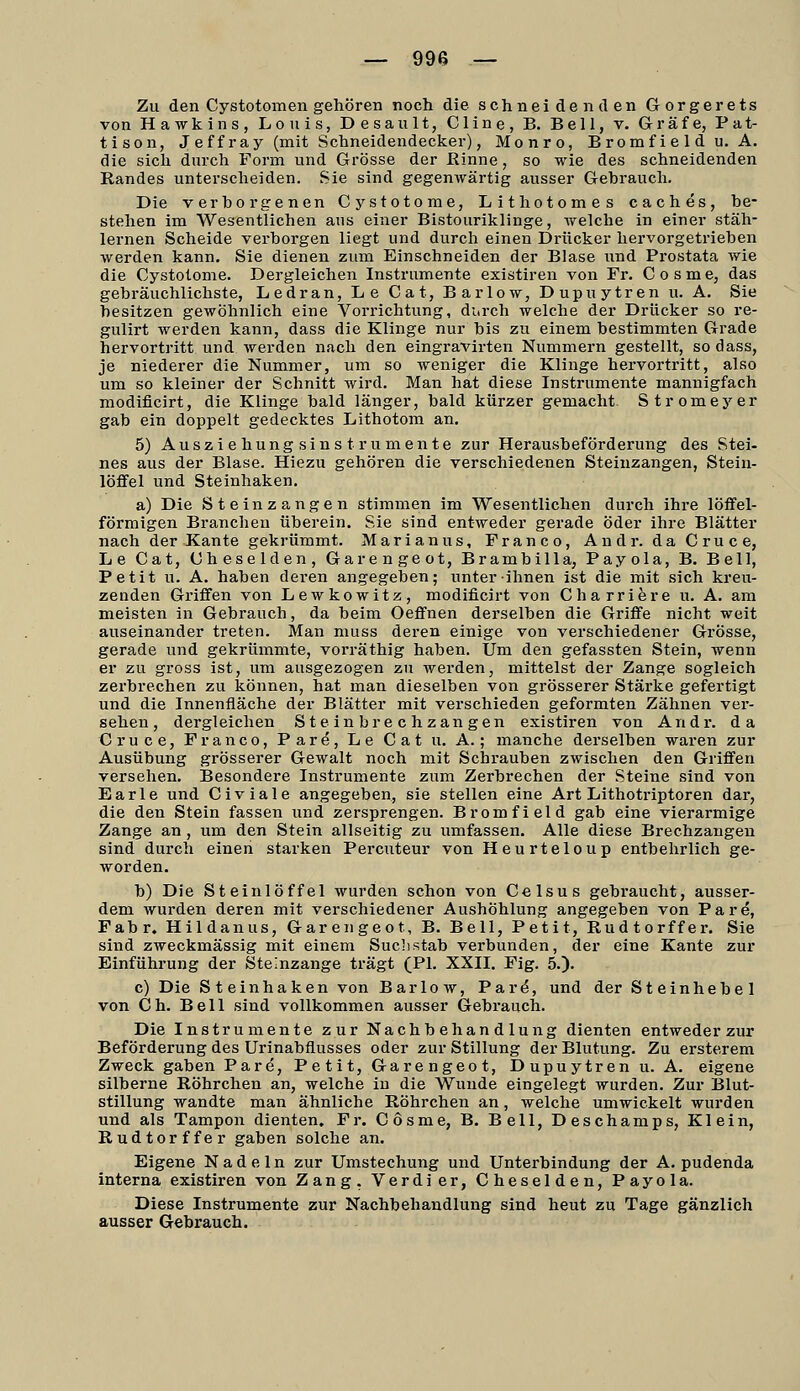 Zu den Cystotomen gehören noch die schneidenden Gorgerets von Hawkins, Louis, Desault, Cline, B. Bell, v. Gräfe, Pat- tison, Jeffray (mit Schneidendecker), Monro, Bromfieldu. A. die sich durch Form und Grösse der Rinne, so wie des schneidenden Randes unterscheiden. Sie sind gegenwärtig ausser Gebrauch. Die verborgenen Cystotome, Lithotomes caches, be- stehen im Wesentlichen aus einer Bistouriklinge, irelche in einer stäh- lernen Scheide verborgen liegt und durch einen Drücker hervorgetrieben werden kann. Sie dienen zum Einschneiden der Blase iind Prostata wie die Cystotome. Dergleichen Instrumente existiren von Fr. Cosme, das gebräuchlichste, Ledran, Le Cat, Barlow, Dupuytren u. A. Sie besitzen gewöhnlich eine Vorrichtung, durch welche der Drücker so re- gulirt werden kann, dass die Klinge nur bis zu einem bestimmten Grade hervortritt und werden nach den eingravirten Nummern gestellt, sodass, je niederer die Nummer, um so weniger die Klinge hervortritt, also um so kleiner der Schnitt wird. Man hat diese Instrumente mannigfach modificirt, die Klinge bald länger, bald kürzer gemacht. Stromeyer gab ein doppelt gedecktes Lithotom an. 5) Ausziehungsinstrumente zur Herausbeförderung des Stei- nes aus der Blase. Hiezu gehören die verschiedenen Steiuzangen, Stein- löffel und Steinhaken. a) Die Stein zangen stimmen im Wesentlichen durch ihre löffei- förmigen Branchen überein. Sie sind entweder gerade öder ihre Blätter nach der Kante gekrümmt. Marianus, Franco, Andr. daCruce, Le Cat, Cheselden, Garengeot, Brambilla, Payola, B. Bell, Petit u. A. haben deren angegeben; unter ihnen ist die mit sich kreu- zenden Griffen von Lewkowitz, modificirt von Charriere u. A. am meisten in Gebrauch, da beim Oeffnen derselben die Griffe nicht weit auseinander treten. Man muss deren einige von verschiedener Grösse, gerade und gekrümmte, vorräthig haben. Um den gefassten Stein, wenn er zu gross ist, um ausgezogen zu werden, mittelst der Zange sogleich zerbrechen zu können, hat man dieselben von grösserer Stärke gefertigt und die Innenfläche der Blätter mit verschieden geformten Zähnen ver- sehen, dergleichen Steinbrechzangen existiren von Andr. da Cruce, Franco, Pare, Le Cat u. A.; manche derselben waren zur Ausübung grösserer Gewalt noch mit Schrauben zwischen den Griffen versehen. Besondere Instrumente zum Zerbrechen der Steine sind von Earle und Civiale angegeben, sie stellen eine Art Lithotriptoren dar, die den Stein fassen und zersprengen. Bromfield gab eine vierarmige Zange an, um den Stein allseitig zu umfassen. Alle diese Brechzangen sind durch einen starken Percuteur von Heurteloup entbehrlich ge- worden. b) Die Steinlöffel wurden schon von Celsus gebraucht, ausser- dem wurden deren mit verschiedener Aushöhlung angegeben von Pare, Fabr. Hildanus, Garengeot, B. Bell, Petit, Rudtorffer. Sie sind zweckmässig mit einem Suchstab verbunden, der eine Kante zur Einführung der Steinzange trägt (PI. XXIL Fig. 5.). c) Die Steinhaken von Barlow, Pare, und der Steinhebel von Ch. Bell sind vollkommen ausser Gebrauch. Die Instrumente zur Nachbehandlung dienten entweder zur Beförderung des Urinabflusses oder zur Stillung der Blutung. Zu ersterem Zweck gaben Pare, Petit, Garengeot, Dupuytren u. A. eigene silberne Röhrchen an, welche in die Wunde eingelegt wurden. Zur Blut- stillung wandte man ähnliche Röhrchen an, welche umwickelt wurden und als Tampon dienten. Fr. Cosme, B. Bell, Deschamps, Klein, Rudtorffer gaben solche an. Eigene Nadeln zur Umstechung und Unterbindung der A. pudenda interna existiren von Zang. Verdi er, Cheselden, Payola. Diese Instrumente zur Nachbehandlung sind heut zu Tage gänzlich ausser Gebrauch.