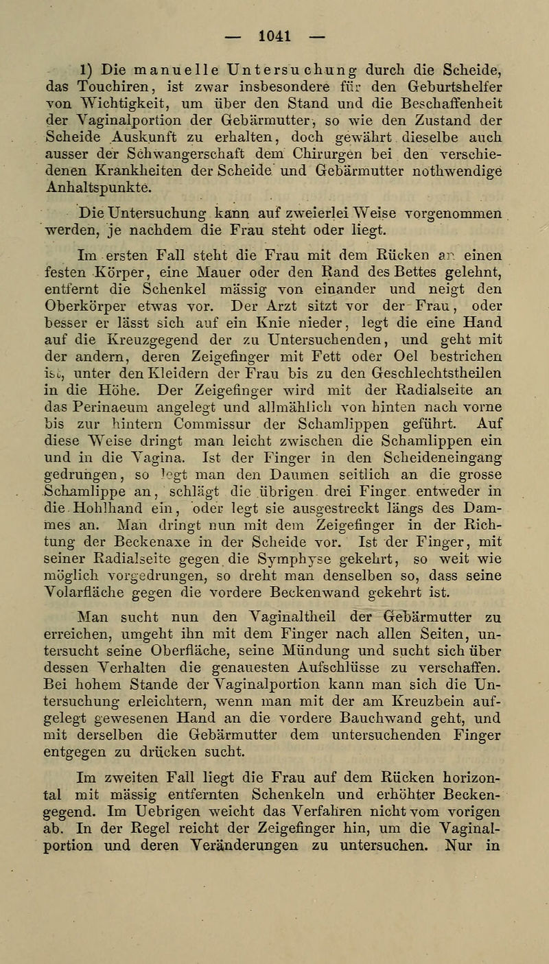 1) Die manuelle Untersucliung durch die Scheide, das Touchiren, ist zwar insbesondere für den Geburtshelfer von Wichtigkeit, um über den Stand und die Beschaffenheit der Vaginaiportion der Gebärmutter, so wie den Zustand der Scheide Auskunft zu erhalten, doch gewährt dieselbe auch ausser der Schwangerschaft dem Chirurgen bei den Yerschie- denen Krankheiten der Scheide und Gebärmutter nothwendige Anhaltspunkte. Die Untersuchung kann auf zweierlei Weise vorgenommen werden, je nachdem die Frau steht oder liegt. Im ersten Fall steht die Frau mit dem Rücken sr. einen festen Körper, eine Mauer oder den Rand des Bettes gelehnt, entfernt die Schenkel massig yon einander und neigt den Oberkörper etwas vor. Der Arzt sitzt vor der Frau, oder besser er lässt sich auf ein Knie nieder, legt die eine Hand auf die Kreuzgegend der zu Untersuchenden, und geht mit der andern, deren Zeigefinger mit Fett oder Oel bestrichen ibc, unter den Kleidern der Frau bis zu den Geschlechtstheilen in die Höhe. Der Zeigefinger wird mit der Radialseite an das Perinaeum angelegt und allmählich von hinten nach vorne bis zur hintern Commissur der Schamlippen geführt. Auf diese Weise dringt man leicht zwischen die Schamlippen ein und in die Yagina. Ist der Finger in den Scheideneingang gedrungen, so legt man den Daumen seitlich an die grosse -Schamlippe an, schlägt die übrigen drei Finger, entweder in die.Hohlhand ein, oder legt sie ausgestreckt längs des Dam- mes an. Man dringt nun mit dem Zeigefinger in der Rich- tung der Beckenaxe in der Scheide vor. Ist der Finger, mit seiner Radialseite gegen die Symphyse gekehrt, so weit wie möglich vorgedrungen, so dreht man denselben so, dass seine Volarfläche gegen die vordere Beckenwand gekehrt ist. Man sucht nun den Yaginaltheil der Gebärmutter zu erreichen, umgeht ihn mit dem Finger nach allen Seiten, un- tersucht seine Oberfläche, seine Mündung und sucht sich über dessen Verhalten die genauesten Aufschlüsse zu verschaffen. Bei hohem Stande der Vaginaiportion kann man sich die Un- tersuchung erleichtern, Avenn man mit der am Kreuzbein auf- gelegt gewesenen Hand an die vordere Bauchwand geht, und mit derselben die Gebärmutter dem untersuchenden Finger entgegen zu drücken sucht. Im zweiten Fall liegt die Frau auf dem Rücken horizon- tal mit massig entfernten Schenkeln und erhöhter Becken- gegend. Im Uebrigen weicht das Verfahren nicht vom vorigen ab. In der Regel reicht der Zeigefinger hin, um die Vaginai- portion und deren Veränderungen zu untersuchen. Nur in