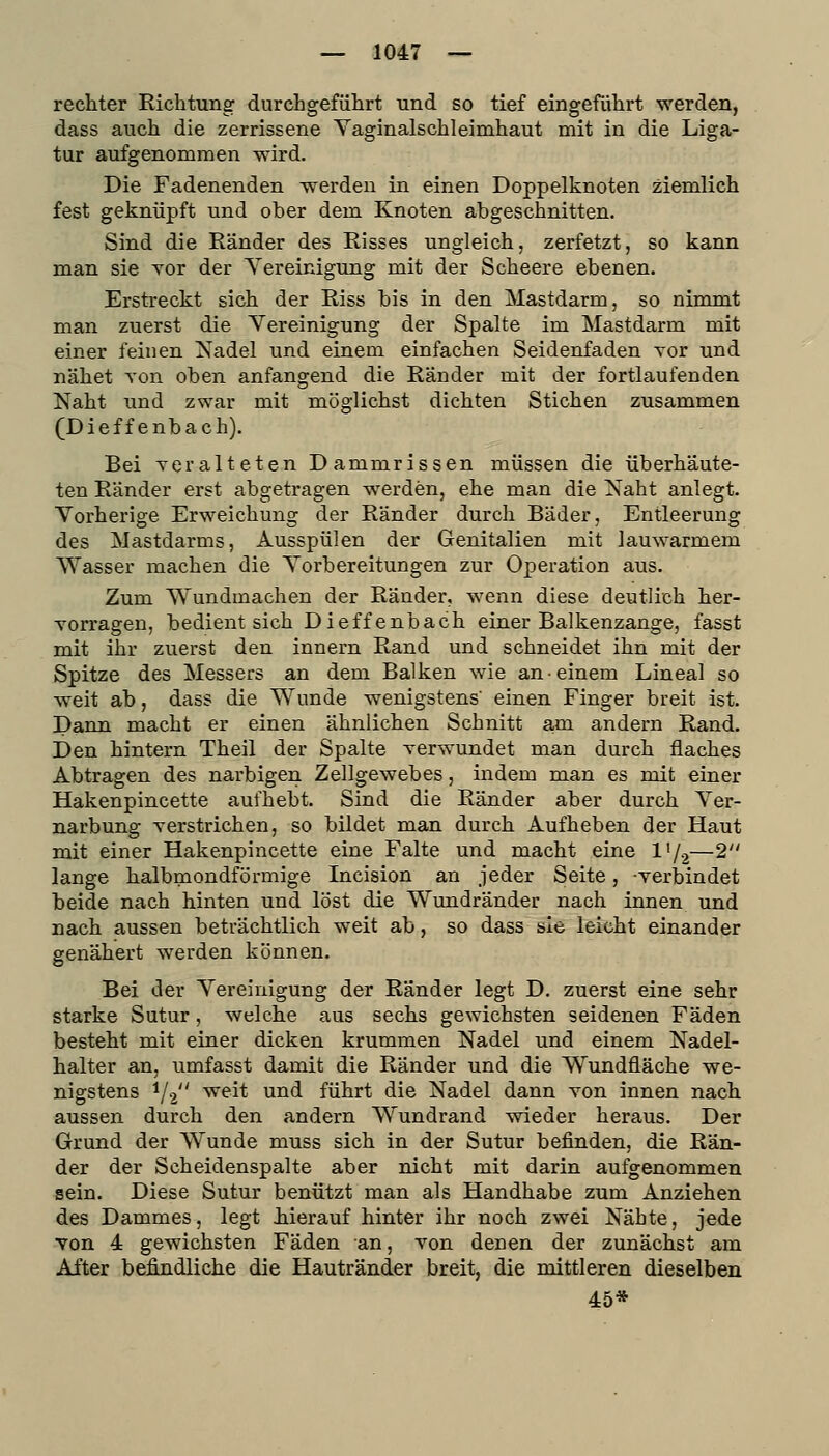 rechter Richtung durchgeführt und so tief eingeführt werden, dass auch die zerrissene Vaginalschleimhaut mit in die Liga- tur aufgenommen wird. Die Fadenenden werden in einen Doppelknoten ziemlich fest geknüpft und ober dem Knoten abgeschnitten. Sind die Eänder des Risses ungleich, zerfetzt, so kann man sie Yor der Yereinigung mit der Scheere ebenen. Erstreckt sich der Riss bis in den Mastdarm, so nimmt man zuerst die Yereinigung der Spalte im Mastdarm mit einer feinen Nadel und einem einfachen Seidenfaden vor und nähet von oben anfangend die Ränder mit der fortlaufenden Naht und zwar mit möglichst dichten Stichen zusammen (Dieffenbach). Bei Yeralteten Dammrissen müssen die überhäute- ten Ränder erst abgetragen w^erden, ehe man die Naht anlegt. Vorherige Erweichung der Ränder durch Bäder, Entleerung des Mastdarms, Ausspülen der Genitalien mit lauwarmem Wasser machen die Vorbereitungen zur Operation aus. Zum Wundmachen der Ränder, wenn diese deutlich her- vorragen, bedient sich Dieffenbach einer Balkenzange, fasst mit ihr zuerst den Innern Rand und schneidet ihn mit der Spitze des Messers an dem Balken wie an einem Lineal so weit ab, dass die Wunde wenigstens' einen Finger breit ist. Dann macht er einen ähnlichen Schnitt am andern Rand. Den hintern Theil der Spalte verwundet man durch flaches Abtragen des narbigen Zellgewebes, indem man es mit einer Hakenpincette aufhebt. Sind die Ränder aber durch Ver- narbung verstrichen, so bildet man durch Aufheben der Haut mit einer Hakenpincette eine Falte und macht eine l'/2—2 lange halbmondförmige Incision an jeder Seite, verbindet beide nach hinten und löst die Wundränder nach innen und nach aussen beträchtlich weit ab, so dass sie leicht einander genähert werden können. Bei der Vereinigung der Ränder legt D. zuerst eine sehr starke Sutur, welche aus sechs gewichsten seidenen Fäden besteht mit einer dicken krummen Nadel und einem Nadel- halter an, umfasst damit die Ränder und die Wundfläche we- nigstens 1/2 weit und führt die Nadel dann von innen nach aussen durch den andern Wundrand wieder heraus. Der Grund der Wunde muss sich in der Sutur befinden, die Rän- der der Scheidenspalte aber nicht mit darin aufgenommen sein. Diese Sutur benützt man als Handhabe zum Anziehen des Dammes, legt Jiierauf hinter ihr noch zwei Nähte, jede von 4 gewichsten Fäden an, von denen der zunächst am After befindliche die Hautränder breit, die mittleren dieselben 45*