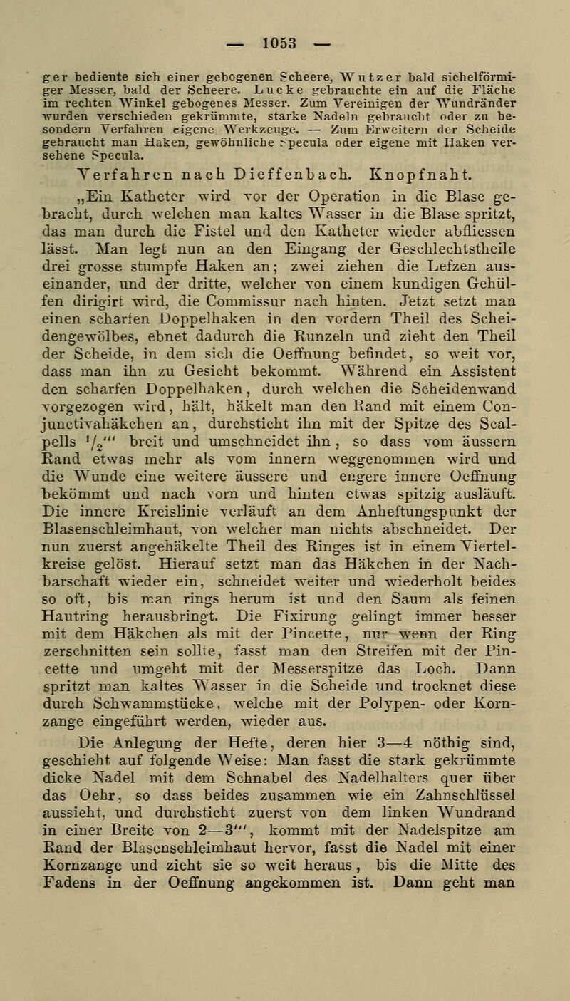 ger bediente sich einer gebogenen Scheere, VVutzer bald sichelförmi- ger Messer, bald der Scheere. Lücke gebrauchte ein auf die Fläche im rechten Winkel gebogenes Messer. Zum Vereinigen der Wundränder ■wurden verschieden gekrümmte, starke Nadeln gebraucht oder zu be- sondern Verfahren eigene Werkzeuge. — Zum Erweitern der Scheide gebraucht man Haken, gewöhnliche .-pecula oder eigene mit Haken ver- sehene Specula. Yerfahren nach Dieffenbach. Knopfnaht. „Ein Katheter wird vor der Operation in die Blase ge- bracht, durch welchen man kaltes Wasser in die Blase spritzt, das man durch die Fistel und den Katheter wieder abfliessen lässt. Man legt nun an den Eingang der Geschlechtstheile drei grosse stumpfe Haken an; zwei ziehen die Lefzen aus- einander, und der dritte, welcher von einem kundigen Gehül- fen dirigirt wird, die Commissur nach hinten. Jetzt setzt man einen scharfen Doppelhaken in den Tordern Theil des Schei- dengewölbes, ebnet dadurch die Runzeln und zieht den Theil der Scheide, in dem sich die Oeffnung befindet, so weit vor, dass man ihn zu Gesicht bekommt. Während ein Assistent den scharfen Doppelhaken, durch welchen die Scheidenwand A'orgezogen wird, hält, häkelt man den Rand mit einem Con- junctiyahäkchen an, durchsticht ihn mit der Spitze des Scal- pells Va' breit und umschneidet ihn , so dass vom äussern Rand etwas mehr als vom innern weggenommen wird und die W^unde eine weitere äussere und engere innere Oeffnung bekömmt und nach vorn und hinten etwas spitzig ausläuft. Die innere Kreislinie verläuft an dem Anheftungspunkt der Blasenschleimhaut, von welcher man nichts abschneidet. Der nun zuerst angehäkelte Theil des Ringes ist in einem Yiertel- kreise gelöst. Hierauf setzt man das Häkchen in der Nach- barschaft wieder ein, schneidet w'eiter und wiederholt beides so oft, bis man rings herum ist und den Saum als feinen Hautring herausbringt. Die Fixirung gelingt immer besser mit dem Häkchen als mit der Pincette, nur wenn der Ring zerschnitten sein sollte, fasst man den Streifen mit der Pin- cette und umgeht mit der Messerspitze das Loch. Dann spritzt man kaltes Wasser in die Scheide und trocknet diese durch Schwammstücke, welche mit der Polypen- oder Korn- zange eingeführt werden, wieder aus. Die Anlegung der Hefte, deren hier 3—4 nöthig sind, geschieht auf folgende Weise: Man fasst die stark gekrümmte dicke Nadel mit dem Schnabel des Nadelhalters quer über das Oehr, so dass beides zusammen wie ein Zahnschlüssel aussieht, und durchsticht zuerst von dem linken Wundrand in einer Breite von 2—3', kommt mit der Nadelspitze am Rand der Blasenschleimhaut hervor, fasst die Nadel mit einer Kornzange und zieht sie so weit heraus , bis die Mitte des Fadens in der OefEnung angekommen ist. Dann geht man