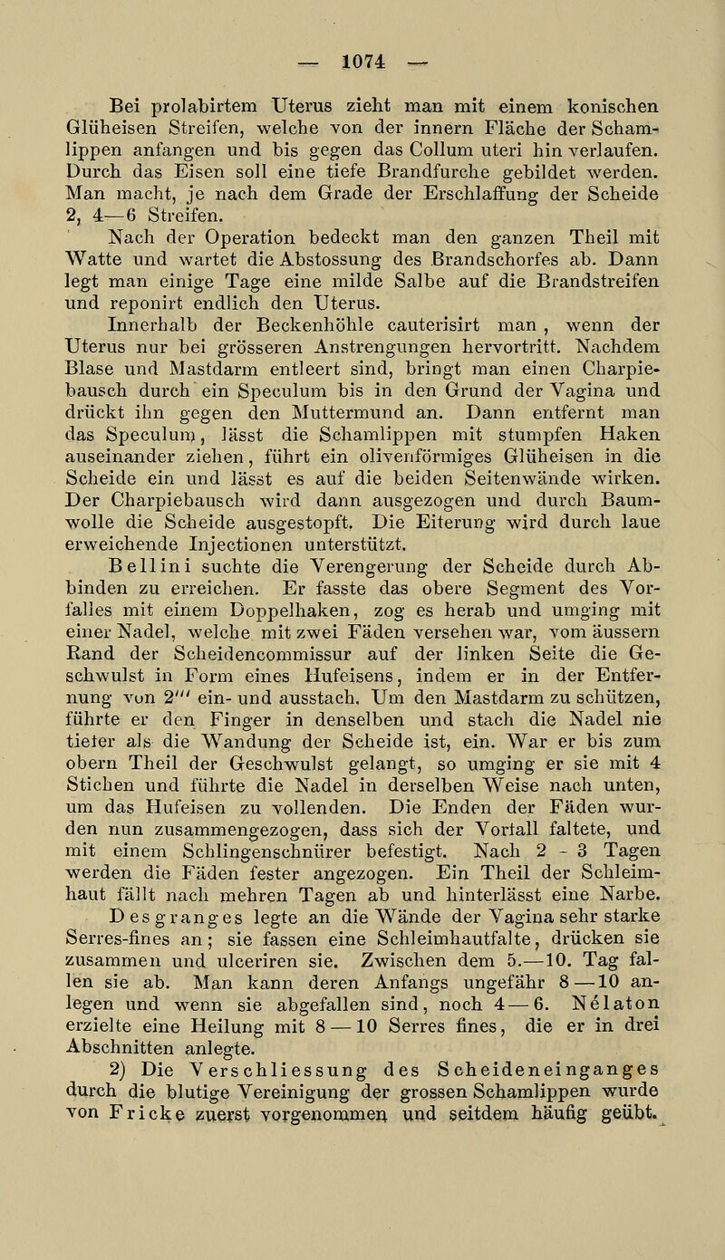 Bei prolabirtem Uteras zieht man mit einem konischen Glüheisen Streifen, welche von der innern Fläche der Scham- lippen anfangen und bis gegen das Collum uteri hin verlaufen. Durch das Eisen soll eine tiefe Brandfurche gebildet werden. Man macht, je nach dem Grade der Erschlaffung der Scheide 2, 4—6 Streifen. Nach der Operation bedeckt man den ganzen Theil mit Watte und wartet die Abstossung des Brandschorfes ab. Dann legt man einige Tage eine milde Salbe auf die Brandstreifen und reponirt endlich den Uterus. Innerhalb der Beckenhöhle cauterisirt man , wenn der Uterus nur bei grösseren Anstrengungen hervortritt. Nachdem Blase und Mastdarm entleert sind, bringt man einen Charpie- bausch durch ein Speculum bis in den Grund der Vagina und drückt ihn gegen den Muttermund an. Dann entfernt man das Speculum, lässt die Schamlippen mit stumpfen Haken auseinander ziehen, führt ein olivenförmiges Glüheisen in die Scheide ein und lässt es auf die beiden Seitenwände wirken. Der Charpiebausch wird dann ausgezogen und durch Baum- wolle die Scheide ausgestopft. Die Eiterung wird durch laue erweichende Injectionen unterstützt. Bellini suchte die Verengerung der Scheide durch Ab- binden zu erreichen. Er fasste das obere Segment des Vor- falles mit einem Doppelhaken, zog es herab und umging mit einer Nadel, welche mit zwei Fäden versehen war, vom äussern Rand der Scheidencommissur auf der linken Seite die Ge- schwulst in Form eines Hufeisens, indem er in der Entfer- nung vun 2' ein- und ausstach. Um den Mastdarm zu schützen, führte er den Finger in denselben und stach die Nadel nie tieter als die Wandung der Scheide ist, ein. War er bis zum obern Theil der Geschwulst gelangt, so umging er sie mit 4 Stichen und führte die Nadel in derselben Weise nach unten, um das Hufeisen zu vollenden. Die Enden der Fäden wur- den nun zusammengezogen, dass sich der Vorfall faltete, und mit einem Schlingenschnürer befestigt. Nach 2-3 Tagen werden die Fäden fester angezogen. Ein Theil der Schleim- haut fällt nach mehren Tagen ab und hinterlässt eine Narbe. D es g rang es legte an die Wände der Vagina sehr starke Serres-fines an; sie fassen eine Schleimhautfalte, drücken sie zusammen und ulceriren sie. Zwischen dem 5.—10. Tag fal- len sie ab. Man kann deren Anfangs ungefähr 8—10 an- legen und wenn sie abgefallen sind, noch 4—6. Nelaton erzielte eine Heilung mit 8 —10 Serres fines, die er in drei Abschnitten anlegte. 2) Die VerSchliessung des Scheideneinganges durch die blutige Vereinigung der grossen Schamlippen wurde von Fr icke zuerst vorgenommen uud seitdem häufig geübt.