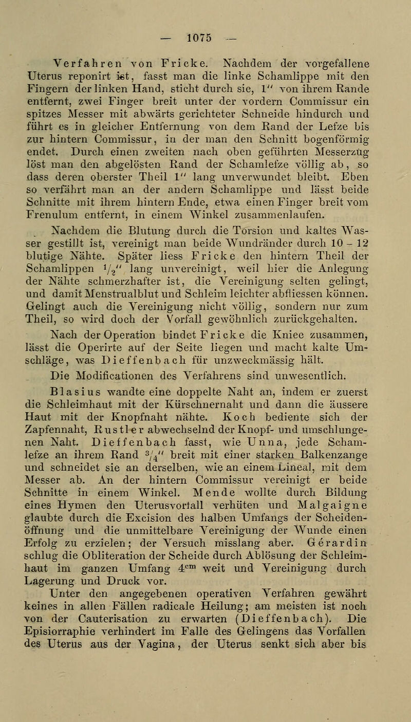 Verfahren von Fricke. Nachdem der vorgefallene Uterus reponirt kt, fasst man die linke Schamlipi^e mit den Fingern der linken Hand, sticht durch sie, 1 von ihrem Rande entfernt, zwei Finger breit unter der vordem Commissur ein spitzes Messer mit abwärts gerichteter Schneide hindurch und führt es in gleicher Entfernung von dem Rand der Lefze bis zur hintern Commissur, in der man den Schnitt bogenförmig endet. Durch einen zw^eiten nach oben geführten MesserzUg löst man den abgelösten Rand der Schamlefze völlig ab, so dass deren oberster Theil 1 lang unverwundet bleibt. Eben so verfährt man an der andern Schamlippe und lässt beide Schnitte mit ihrem hintern Ende, etwa einen Finger breit vom Frenulum entfernt, in einem Winkel zusammenlaufen. Nachdem die Blutung durch die Torsion und kaltes Was- ser gestillt ist, vereinigt man beide Wundränder durch 10-12 blutige Nähte. Später Hess Fricke den hintern Theil der Schamlippen i/g lang unvereinigt, weil hier die Anlegung der Nähte schmerzhafter ist, die Vereinigung selten gelingt, und damit Menstrualblut und Schleim leichter abfiiessen können. Gelingt auch die Vereinigung nicht völlig, sondern nur zum Theil, so wird doch der Vorfall gewöhnlich zurückgehalten. Nach der Operation bindet Fricke die Kniee zusammen, lässt die Operirte auf der Seite liegen und macht kalte Um- schläge, was Dieffenbach für unzweckmässig hält. Die Modificationen des Verfahrens sind unwesentlich. Blasius wandte eine doppelte Naht an, indem er zuerst die Schleimhaut mit der Kürschnernaht und dann die äussere Haut mit der Knopfnaht nähte. Koch bediente sich der Zapfennaht, Rustler abwechselnd der Knopf- und umschlunge- nen Naht. Dieffenbach fasst, wie Unna, jede Scham- lefze an ihrem Rand ^j^' breit mit einer starken Balkenzange und schneidet sie an derselben, wie an einem Lineal, mit dem Messer ab. An der hintern Commissur A^ereinigt er beide Schnitte in einem Winkel. Mende Avollte durch Bildung eines Hymen den Uterusvortall verhüten und Malgaigne glaubte durch die Excision des halben Umfangs der Scheiden- öffnung und die unmittelbare Vereinigung der Wunde einen Erfolg zu erzielen; der Versuch misslang aber. Gerardin schlug die Obliteration der Scheide durch Ablösung der Schleim- haut im ganzen Umfang 4°™ weit und Vereinigung durch Lagerung und Druck vor. Unter den angegebenen operativen Verfahren gewährt keines in allen Fällen radicale Heilung; am meisten ist noch von der Cauterisation zu erwarten (Dieffenbach). Die Episiorraphie verhindert im Falle des Gelingens das Vorfallen des Uterus aus der Vagina, der Uterus senkt sich aber bis