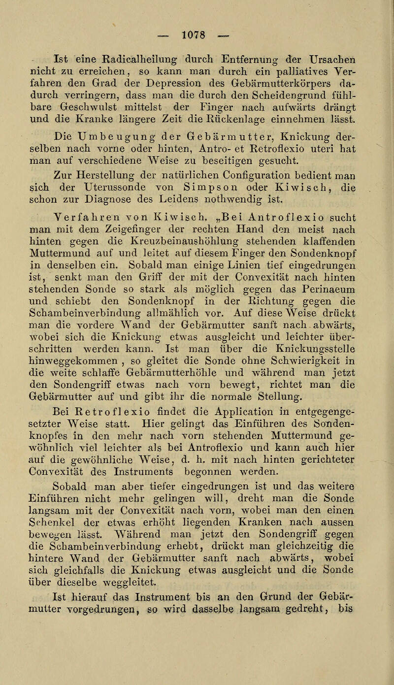 Ist eine Radicalheilung durch Entfernung der Ursachen nicht zu erreichen, so kann man durch ein palliatives Ver- fahren den Grad der Depression des Gebärmutterkörpers da- durch verringern, dass man die durch den Scheidengrund fühl- bare Geschwulst mittelst der Finger nach aufwärts drängt und die Kranke längere Zeit die Rückenlage einnehmen lässt. Die Umbeugung der Gebärmutter, Knickung der- selben nach Yorne oder hinten, Antro- et Retroflexio uteri hat man auf verschiedene Weise zu beseitigen gesucht. Zur Herstellung der natürlichen Configuration bedient man sich der Uterussonde von Simpson oder Kiwi seh, die schon zur Diagnose des Leidens nothwendig ist. Verfahren von Kiwis eh. „Bei Antroflexio sucht man mit dem Zeigefinger der rechten Hand den meist nach hinten gegen die Kreuzbeinaushöhlung stehenden klaffenden Muttermund auf und leitet auf diesem Finger den Sondenknopf in denselben ein. Sobald man einige Linien tief eingedrungen ist, senkt man den Griff der mit der Convexität nach hinten stehenden Sonde so stark als möglich gegen das Perinaeum und schiebt den Sondenknopf in der Richtung gegen die Schambeinverbindung allmählich vor. Auf diese Weise drückt man die vordere Wand der Gebärmutter sanft nach abwärts, wobei sich die Knickung etwas ausgleicht und leichter über- schritten werden kann. Ist man über die Knickungsstelle hinweggekommen , so gleitet die Sonde ohne Schwierigkeit in die weite schlaffe Gebärmutterhöhle und während man jetzt den Sondengriff etwas nach vorn bewegt, richtet man die Gebärmutter auf und gibt ihr die normale Stellung. Bei Retroflexio findet die Application in entgegenge- setzter AVeise statt. Hier gelingt das Einführen des Sonden- knopfes in den mehr nach vorn stehenden Muttermund ge- wöhnlich viel leichter als bei Antroflexio und kann auch hier auf die gewöhnliche Weise, d. h. mit nach hinten gerichteter Convexität des Instruments begonnen werden. Sobald man aber tiefer eingedrungen ist und das weitere Einführen nicht mehr gelingen will, dreht man die Sonde langsam mit der Convexität nach vorn, wobei man den einen Schenkel der etwas erhöht liegenden Kranken nach aussen bewegen lässt. W^ährend man jetzt den Sondengriff gegen die Schambeinverbindung erhebt, drückt man gleichzeitig die hintere Wand der Gebärmutter sanft nach abwärts, wobei sich gleichfalls die Knickung etwas ausgleicht und die Sonde über dieselbe weggleitet. Ist hierauf das Instrument bis an den Grund der Gebär- mutter vorgedrungen, so wird dasselbe langsam gedreht, bis I