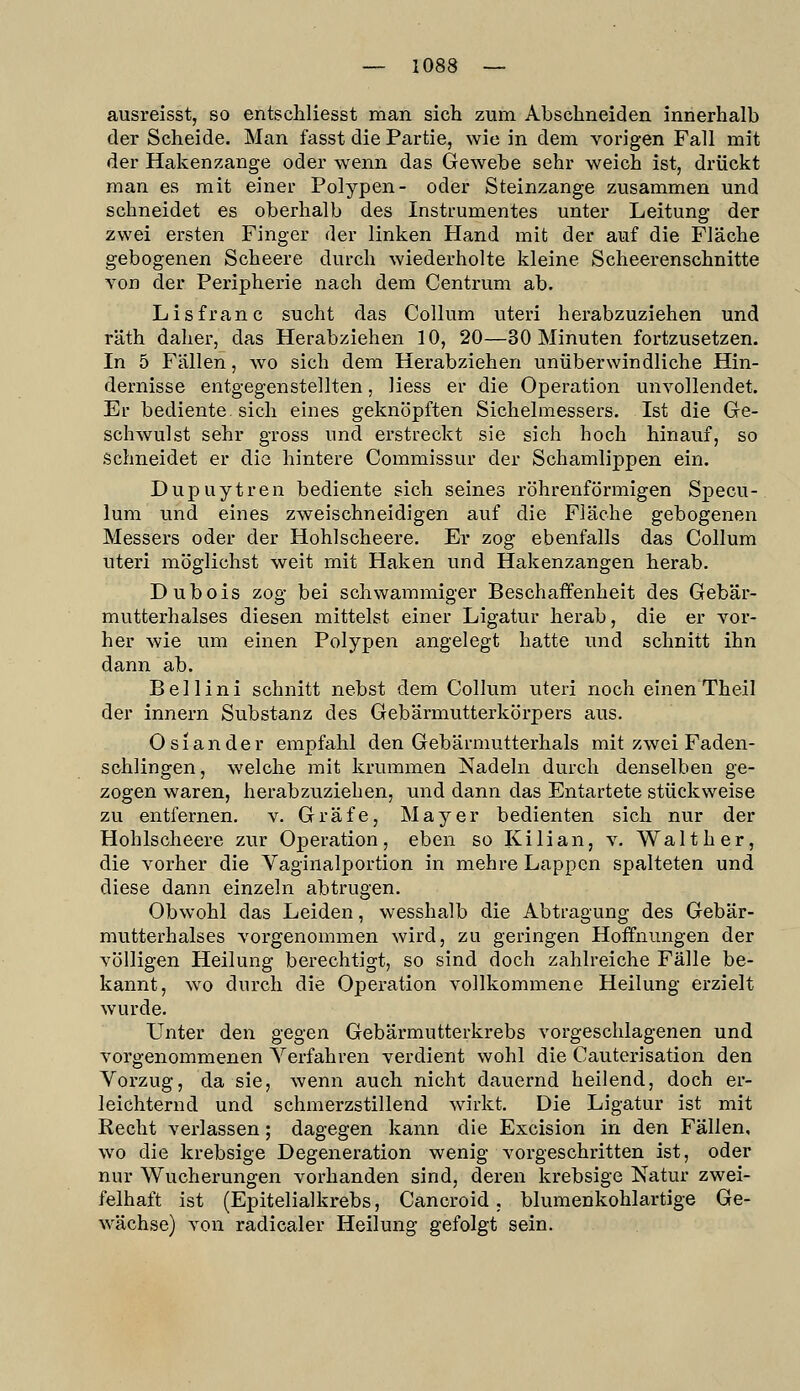 ausreisst, so entschliesst man sich zum Abschneiden innerhalb der Scheide. Man fasst die Partie, wie in dem vorigen Fall mit der Hakenzange oder wenn das Gewebe sehr weich ist, drückt man es mit einer Polypen- oder Steinzange zusammen und schneidet es oberhalb des Instrumentes unter Leitung der zwei ersten Finger der linken Hand mit der auf die Fläche gebogenen Scheere durch wiederholte kleine Scheerenschnitte von der Peripherie nach dem Centrum ab. Lisfranc sucht das Collum uteri herabzuziehen und räth daher, das Herabziehen 10, 20—30 Minuten fortzusetzen. In 5 Fällen, wo sich dem Herabziehen unüberwindliche Hin- dernisse entgegenstellten, Hess er die Operation unvollendet. Er bediente, sich eines geknöpften Sichelmessers. Ist die Ge- schwulst sehr gross und erstreckt sie sich hoch hinauf, so Schneidet er die hintere Commissur der Schamlippen ein. Dupuytren bediente sich seines röhrenförmigen Sisecu- lum und eines zweischneidigen auf die Fläche gebogenen Messers oder der Hohlscheere. Er zog ebenfalls das Collum uteri möglichst weit mit Haken und Hakenzangen herab. Dubois zog bei schwammiger Beschaffenheit des Gebär- mutterhalses diesen mittelst einer Ligatur herab, die er vor- her wie um einen Polypen angelegt hatte und schnitt ihn dann ab. Bell in i schnitt nebst dem Collum uteri noch einen Th eil der innern Substanz des Gebärmutterkörpers aus. Oslander empfahl den Gebärmutterhals mit zwei Faden- schlingen, welche mit krummen iSIadeln durch denselben ge- zogen waren, herabzuziehen, und dann das Entartete stückweise zu entfernen, v. Gräfe, Mayer bedienten sich nur der Hohlscheere zur Operation, eben so Kilian, v. Walt her, die vorher die Vaginalportion in mehre Lappen spalteten und diese dann einzeln abtrugen. Obwohl das Leiden, wesshalb die Abtragung des Gebär- mutterhalses vorgenommen wird, zu geringen Hoffnungen der völligen Heilung berechtigt, so sind doch zahlreiche Fälle be- kannt, wo durch die Operation vollkommene Heilung erzielt wurde. Unter den gegen Gebärmutterkrebs vorgeschlagenen und vorgenommenen Verfahren verdient wohl die Cauterisation den Vorzug, da sie, wenn auch nicht dauernd heilend, doch er- leichternd und schmerzstillend wirkt. Die Ligatur ist mit Recht verlassen; dagegen kann die Excision in den Fällen, wo die krebsige Degeneration wenig vorgeschritten ist, oder nur Wucherungen vorhanden sind, deren krebsige Natur zwei- felhaft ist (Epitelialkrebs, Cancroid. blumenkohlartige Ge- wächse) von radicaler Heilung gefolgt sein.