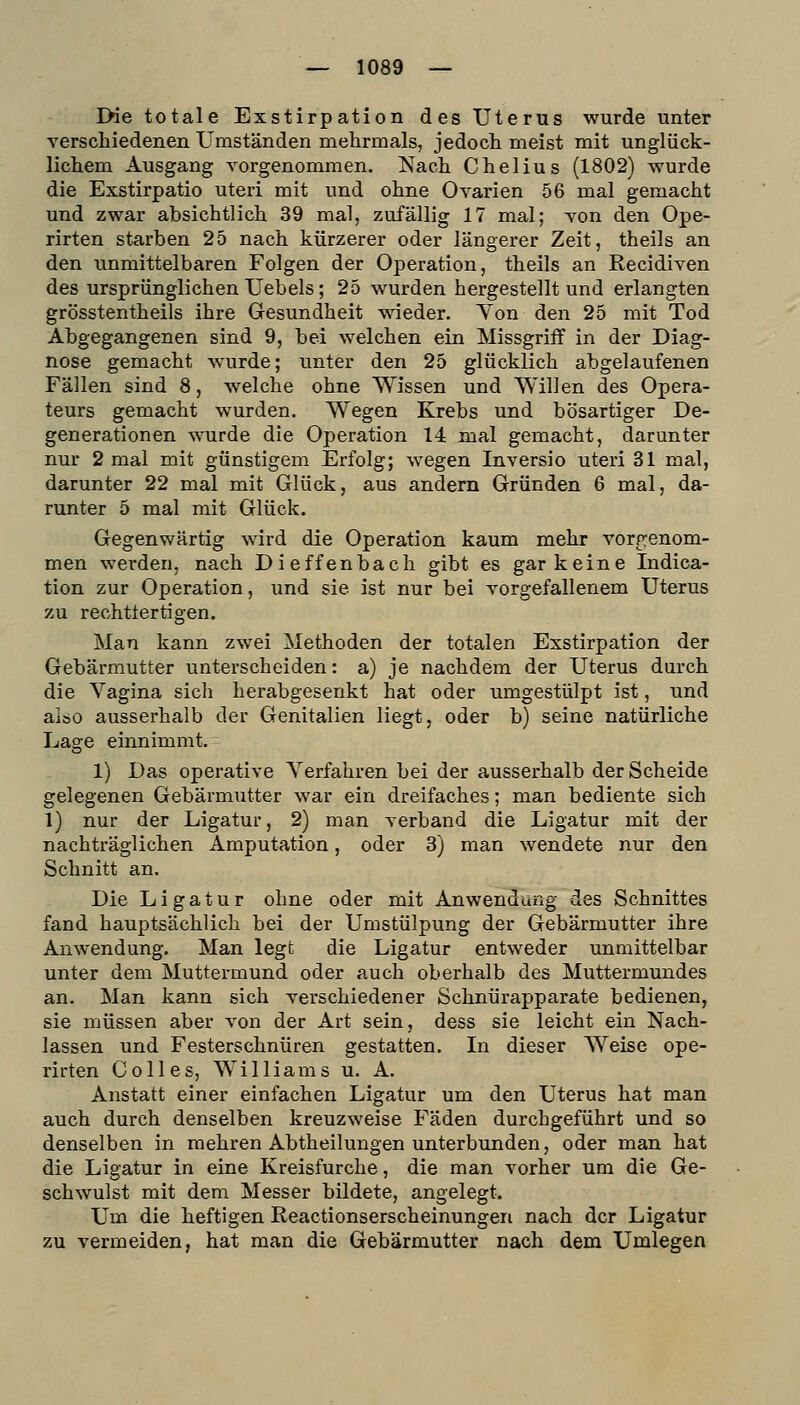 rHe totale Exstirpation des Uterus wurde unter verschiedenen Umständen mehrmals, jedoch meist mit unglück- lichem Ausgang vorgenommen. Nach Chelius (1802) wurde die Exstirpatio uteri mit und ohne Ovarien 56 mal gemacht und zwar absichtlich 39 mal, zufällig 17 mal; von den Ope- rirten starben 25 nach kürzerer oder längerer Zeit, theils an den unmittelbaren Folgen der Operation, theils an Recidiven des ursprünglichen Uebels; 25 wurden hergestellt und erlangten grösstentheils ihre Gesundheit wieder. Yon den 25 mit Tod Abgegangenen sind 9, bei welchen ein Missgriff in der Diag- nose gemacht wurde; unter den 25 glücklich abgelaufenen Fällen sind 8, Avelche ohne Wissen und Willen des Opera- teurs gemacht wurden. Wegen Krebs und bösartiger De- generationen wurde die Operation 14 mal gemacht, darunter nur 2 mal mit günstigem Erfolg; wegen Inversio uteri 31 mal, darunter 22 mal mit Glück, aus andern Gründen 6 mal, da- runter 5 mal mit Glück. Gegenwärtig wird die Operation kaum mehr vorp:enom- men werden, nach Dieffenbach gibt es gar keine Indica- tion zur Operation, und sie ist nur bei vorgefallenem Uterus zu rechttertigen. Man kann zwei Methoden der totalen Exstirpation der Gebärmutter unterscheiden: a) je nachdem der Uterus durch die Vagina sich herabgesenkt hat oder umgestülpt ist, und aiäO ausserhalb der Genitalien liegt, oder b) seine natürliche Lage einnimmt, 1) Das operative Verfahren bei der ausserhalb der Scheide gelegenen Gebärmutter war ein dreifaches; man bediente sich 1) nur der Ligatur, 2) man verband die Ligatur mit der nachträglichen Amputation, oder 3) man wendete nur den Schnitt an. Die Ligatur ohne oder mit Anwendung des Schnittes fand hauptsächlich bei der Umstülpung der Gebärmutter ihre Anwendung. Man legt die Ligatur entweder unmittelbar unter dem Muttermund oder auch oberhalb des Muttermundes an. Man kann sich verschiedener Schnürapparate bedienen, sie müssen aber von der Art sein, dess sie leicht ein Nach- lassen und Festerschnüren gestatten. In dieser Weise ope- rirten Co 11 es, Williams u. A. Anstatt einer einfachen Ligatur um den Uterus hat man auch durch denselben kreuzweise Fäden durchgeführt und so denselben in mehren Abtheilungen unterbunden, oder man hat die Ligatur in eine Kreisfurche, die man vorher um die Ge- schwulst mit dem Messer bildete, angelegt. Um die heftigen Reactionserscheinungeri nach der Ligatur zu vermeiden, hat man die Gebärmutter nach dem Umlegen