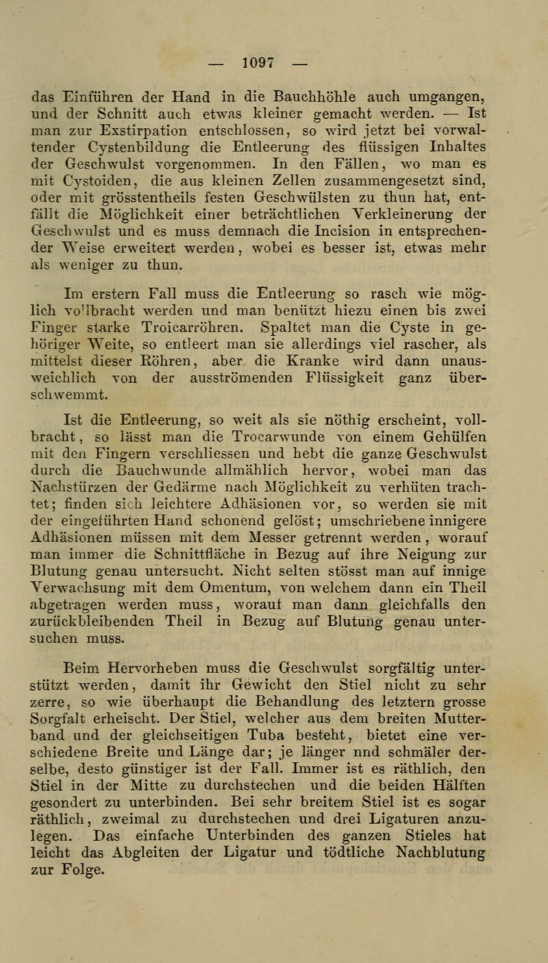 das Einführen der Hand in die Bauchhöhle auch umgangen, und der Schnitt auch etwas kleiner gemacht werden. — Ist man zur Exstirpation entschlossen, so wird jetzt bei vorwal- tender Cystenbildung die Entleerung des flüssigen Inhaltes der Geschwulst vorgenommen. In den Fällen, wo man es mit Cystoiden, die aus kleinen Zellen zusammengesetzt sind, oder mit grösstentheils festen Geschwülsten zu thun hat, ent- fällt die Möglichkeit einer beträchtlichen Verkleinerung der Geschwulst und es muss demnach die Incision in entsprechen- der Weise erweitert werden, wobei es besser ist, etwas mehr als weniger zu thun. Im erstem Fall muss die Entleerung so rasch wie mög- lich vo'lbracht werden und man benützt hiezu einen bis zwei Finger starke Troicarröhren. Spaltet man die Cyste in ge- höriger Weite, so entleert man sie allerdings viel rascher, als mittelst dieser Köhren, aber die Kranke wird dann unaus- weichlich von der ausströmenden Flüssigkeit ganz über- schwemmt. Ist die Entleerung, so weit als sie nöthig erscheint, voll- bracht , so lässt man die Trocarwunde von einem Gehülfen mit den Fingern verschliessen und hebt die ganze Geschwulst durch die Bauchwunde allmählich hervor, wobei man das Nachstürzen der Gedärme nach Möglichkeit zu verhüten trach- tet; finden sich leichtere Adhäsionen vor, so werden sie mit der eingeführten Hand schonend gelöst; umschriebene innigere Adhäsionen müssen mit dem Messer getrennt werden, worauf man immer die Schnittfläche in Bezug auf ihre Neigung zur Blutung genau untersucht. Nicht selten stösst man auf innige Verwachsung mit dem Omentum, von welchem dann ein Theil abgetragen werden muss, worauf man dann gleichfalls den zurückbleibenden Theil in Bezug auf Blutung genau unter- suchen muss. Beim Hervorheben muss die Geschwulst sorgfältig unter- stützt werden, damit ihr Gewicht den Stiel nicht zu sehr zerre, so wie überhaupt die Behandlung des letztern grosse Sorgfalt erheischt. Der Stiel, welcher aus dem breiten Mutter- band und der gleichseitigen Tuba besteht, bietet eine ver- schiedene Breite und Länge dar; je länger nnd schmäler der- selbe, desto günstiger ist der Fall. Immer ist es räthlich, den Stiel in der Mitte zu durchstechen und die beiden Hälften gesondert zu unterbinden. Bei sehr breitem Stiel ist es sogar räthlich, zweimal zu durchstechen und drei Ligaturen anzu- legen. Das einfache Unterbinden des ganzen Stieles hat leicht das Abgleiten der Ligatur und tödtliche Nachblutung zur Folge.