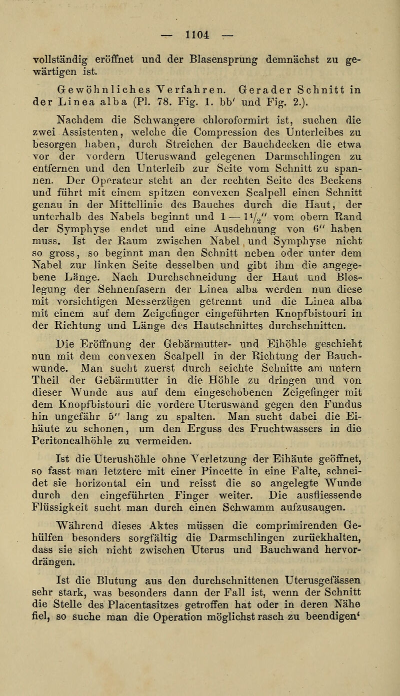 vollständig eröffnet und der Blasensprung demnächst zu ge- wärtigen ist. Gewöhnliches Verfahren. Gerader Schnitt in der Linea alba (Ph 78. Fig. 1. bb' und Fig. 2.). Nachdem die Schwangere chloroformirt ist, suchen die zwei Assistenten, welche die Compression des Unterleibes zu besorgen haben, durch Streichen der Bauchdecken die etwa vor der vordem TJteruswand gelegenen Darmschlingen zu entfernen und den Unterleib zur Seite vom Schnitt zu span- nen. Der Operateur steht an der rechten Seite des Beckens und führt mit einem spitzen convexen Scalpell einen Schnitt genau in der Mittellinie des Bauches durch die Haut, der unterhalb des Nabels beginnt und 1 — l^j^ vom. obern Rand der Symphyse endet und eine Ausdehnung von 6 haben muss. Ist der Raum zwischen Nabel und Symphyse nicht so gross, so beginnt man den Schnitt neben oder unter dem Nabel zur linken Seite desselben und gibt ihm die angege- bene Länge. Nach Durchschneidung der Haut und Blos- legung der Sehnenfasern der Linea alba werden nun diese mit vorsichtigen Messerzügen getrennt und die Linea alba mit einem auf dem Zeigefinger eingeführten Knopfbistouri in der Richtung und Länge des Hautschnittes durchschnitten. Die Eröffnung der Gebärmutter- und Eihöhle geschieht nun mit dem convexen Scalpell in der Richtung der Bauch- wunde. Man sucht zuerst durch seichte Schnitte am untern Theil der Gebärmutter in die Höhle zu dringen und von dieser Wunde aus auf dem eingeschobenen Zeigefinger mit dem Knopfbistouri die vordere Uteruswand gegen den Fundus hin ungefähr 5 lang zu spalten. Man sucht dabei die Ei- häute zu schonen, um den Erguss des Fruchtwassers in die Peritonealhöhle zu vermeiden. Ist die Uterushöhle ohne Yerletzung der Eihäute geöffnet, so fasst man letztere mit einer Pincette in eine Falte, schnei- det sie horizontal ein und reisst die so angelegte Wunde durch den eingeführten Finger weiter. Die ausfliessende Flüssigkeit sucht man durch einen Schwamm aufzusaugen. Während dieses Aktes müssen die comprimirenden Ge- hülfen besonders sorgfältig die Darmschlingen zurückhalten, dass sie sich nicht zwischen Uterus und Bauchwand hervor- drängen. Ist die Blutung aus den durchschnittenen Uterusgefässen sehr stark, was besonders dann der Fall ist, wenn der Schnitt die Stelle des Placentasitzes getroffen hat oder in deren Nähe fi.el, so suche man die Operation möglichst rasch zu beendigen*