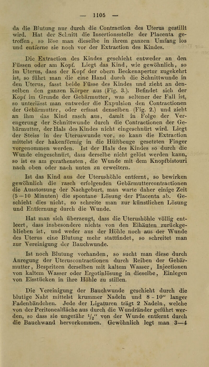 da die Blutung nur durch die Contraction des Uterus gestillt wird. Hat der Schnitt die Insertionsstelle der Placenta ge- troffen , so löse man dieselbe in ihrem ganzen Umfang los und entferne sie noch Tor der Extraction des Kindes. Die Extraction des Kindes geschieht entweder an den Füssen oder am Kopf. Liegt das Kind, wie ge%vöhnlich, so im Uterus, dass der Kopf der obern Beckenapertur zugekehrt ist, so führt man die eine Hand durch die Schnittwunde in den Utei'us, fasst beide Füsse des Kindes und zieht an den- selben den ganzen Körper aus (Fig. 3.). Befindet sich der Kopf im Grunde der Gebärmutter, was seltener der Fall ist, so unterlässt man entweder die Expulsion den Contractionen der Gebärmutter, oder erfasst denselben (Fig. 2.) und zieht an ihm das Kind rasch aus, damit in Folge der Ver- engerung der Schnittwunde durch die Contractionen der Ge- bärmutter, der Hals des Kindes nicht eingeschnürt wird. Liegt der Steiss in der Uteruswunde vor, so kann die Extraction mittelst der hakenförmig in die Hüftbeuge gesetzten Finger Yorgenommen werden. Ist der Hals des Kindes so durch die Wunde eingeschnürt, dass derselbe nicht gelöst werden kann, so ist es am gerathensten, die Wunde mit dem Knopf bistouri nach oben oder nach unten zu erweitern. Ist das Kind aus der Uterushöhle entfernt, so bewirken gewöhnlich die rasch erfolgenden Gebärmuttercontractionen die Ausstossung der Nachgeburt, man warte daher einige Zeit (5 — 10 Minuten) die spontane Lösung der Placenta ab. Ge- schieht dies nicht, so schreite man zur künstlichen Lösung und Entfernung durch die Wunde. Hat man sich überzeugt, dass die Uterushöhle völlig ent- leert, dass insbesondere nichts von den Eihäuten zurückge- blieben ist, und weder aus der Höhle noch aus der Wunde des Uterus eine Blutung mehr stattfindet, so schreitet man zur Yereinigung der Bauchwunde. Ist noch Blutung vorhanden, so sucht man diese durch Anregung der Uteruscontractionen durch Reiben der Gebär- mutter, Bespritzen derselben mit kaltem Wasser, Injectionen von kaltem Wasser oder Ergotinlösung in dieselbe, Einlegen von Eisstücken in ihre Höhle zu stillen. Die Vereinigung der Bauchwunde geschieht durch die blutige Naht mittelst krummer Nadeln und 8-10 langer Fadenbändchen. Jede der Ligaturen trägt 2 Nadeln, welche von der Peritonealfläche aus durch die Wundränder geführt wer- den, so dass sie ungefähr 1/2 ^^^ ^^^ Wunde entfernt durch die Bauchwand hervorkommen. Gewöhnlich legt man 3—4-