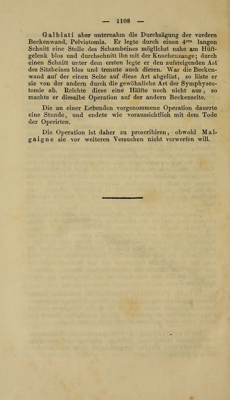 Galbiati aber unternahm die Durchsägung der vordem Beckenwand, Pelviotomia. Er legte durch einen 4^™ langen Schnitt eine Stelle des Schambeines möglichst nahe am Hüft- gelenk blos und durchschnitt ihn mit der Knochenzange; durch einen Schnitt unter dem ersten legte er den aufsteigenden Ast' des Sitzbeines blos und trennte auch diesen. War die Becken- wand auf der einen Seite auf diese Art abgelöst, so löste er sie von der andern durch die gewöhnliche Art der Symphyseo- toraie ab. Reichte diese eine Hälfte noch nicht aus, so machte er dieselbe Operation auf der andern Beckenseite. Die an einer Lebenden vorgenommene Operation dauerte eine Stunde, und endete wie voraussichtlich mit dem Tode der Operirten. Die Operation ist daher zu proscribiren, obwohl Mal- gaigne sie vor weiteren Versuchen nicht verwerfen will.