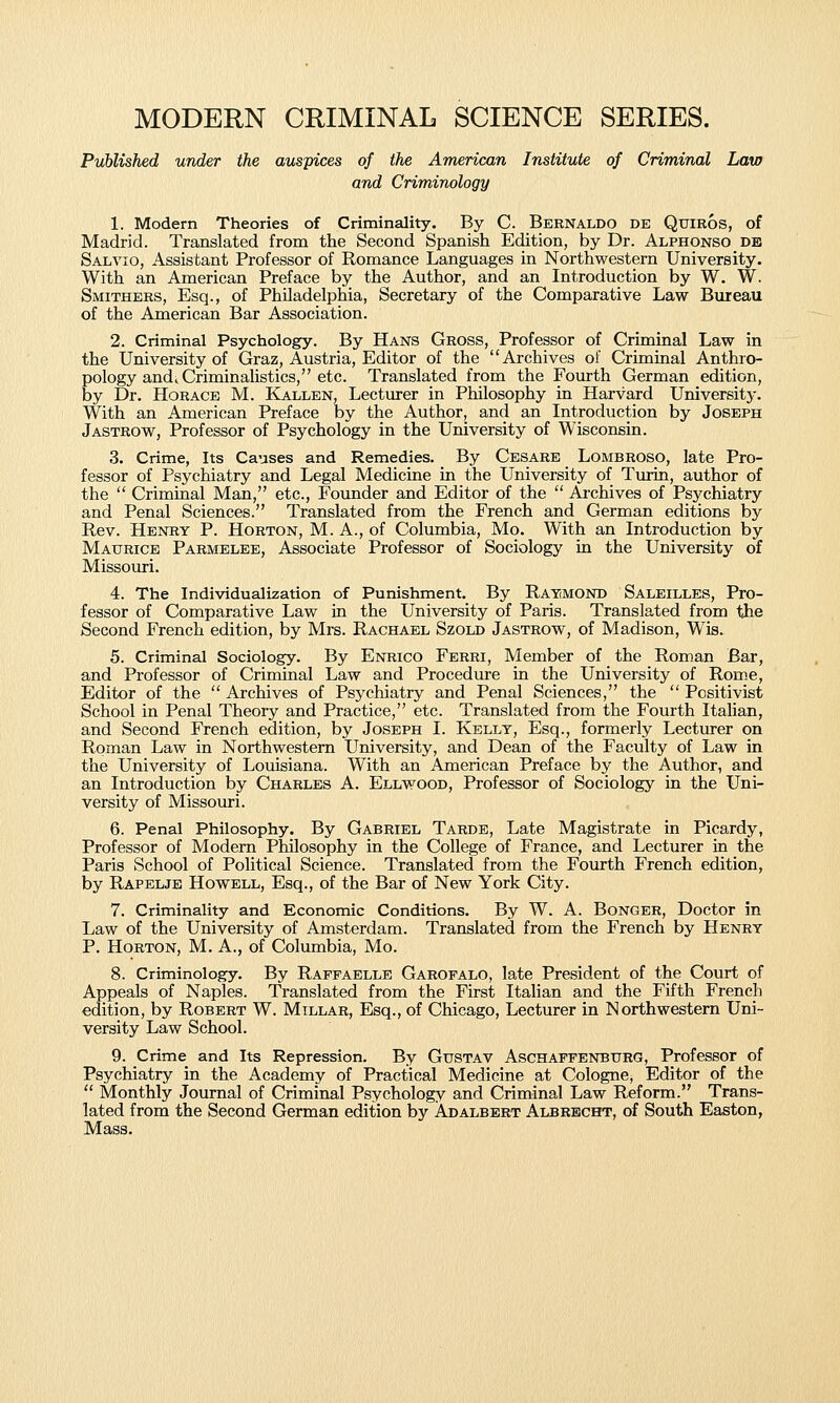 MODERN CRIMINAL SCIENCE SERIES. Published under the auspices of the American Institute of Criminal Law and Criminology 1. Modern Theories of Criminality. By C. Beenaldo de Quiros, of Madrid. Translated from the Second Spanish Edition, by Dr. Alphonso db Salvio, Assistant Professor of Romance Languages in Northwestern University. With an American Preface by the Author, and an Introduction by W. W. Smithees, Esq., of Philadelphia, Secretary of the Comparative Law Bureau of the American Bar Association. 2. Criminal Psychology. By Hans Gross, Professor of Criminal Law in the University of Graz, Austria, Editor of the Archives of Crimiual Anthro- pology andiCriminahstics, etc. Translated from the Fourth German edition, by Dr. Hoeace M. Kallen, Lecturer in Philosophy in Harvard University. With an American Preface by the Author, and an Introduction by Joseph Jastrow, Professor of Psychology in the University of Wisconsin. 3. Crime, Its Causes and Remedies. By Cesare Lombroso, late Pro- fessor of Psychiatry and Legal Medicine in the University of Turin, author of the  Criminal Man, etc.. Founder and Editor of the  Archives of Psychiatry and Penal Sciences. Translated from the French and German editions by Rev. Heney p. Hoeton, M. A., of Columbia, Mo. With an Introduction by Matjeice Paemelee, Associate Professor of Sociology ia the University of Missouri. 4. The Individualization of Punishment. By Ratimond Saleilles, Pro- fessor of Comparative Law in the University of Paris. Translated from the Second French edition, by Mrs. Rachael Szold Jasteow, of Madison, Wis. 5. Criminal Sociology. By Enrico Feeei, Member of the Roman Bar, and Professor of Criminal Law and Procedure in the University of Rom-e, Editor of the  Archives of Psychiatry and Penal Sciences, the  Positivist School in Penal Theory and Practice, etc. Translated from the Fourth Italian, and Second French edition, by Joseph I. Kelly, Esq., formerly Lecturer on Roman Law in Northwestern University, and Dean of the Faculty of Law in the University of Louisiana. With an American Preface by the Author, and an Introduction by Chaeles A. Ellwood, Professor of Sociology in the Uni- versity of Missouri. 6. Penal Philosophy. By Gabeiel Tarde, Late Magistrate in Picardy, Professor of Modern Philosophy in the College of France, and Lecturer in the Paris School of Political Science. Translated from the Fourth French edition, by Rapelje Howell, Esq., of the Bar of New York City. 7. Criminality and Economic Conditions. By W. A. Bongee, Doctor in Law of the University of Amsterdam. Translated from the French by Heney P. Hoeton, M. A., of Columbia, Mo. 8. Criminology. By Raffaelle Gaeofalo, late President of the Court of Appeals of Naples. Translated from the First Italian and the Fifth French edition, by Robeet W. Millae, Esq., of Chicago, Lecturer in Northwestern Uni- versity Law School. 9. Crime and Its Repression. By Gustav Aschapfenbitrg, Professor of Psychiatry in the Academy of Practical Medicine at Cologne, Editor of the  Monthly Journal of Criminal Psychology and Criminal Law Reform. Trans- lated from the Second German edition by Adalbert Albrbcht, of South Easton, Mass.