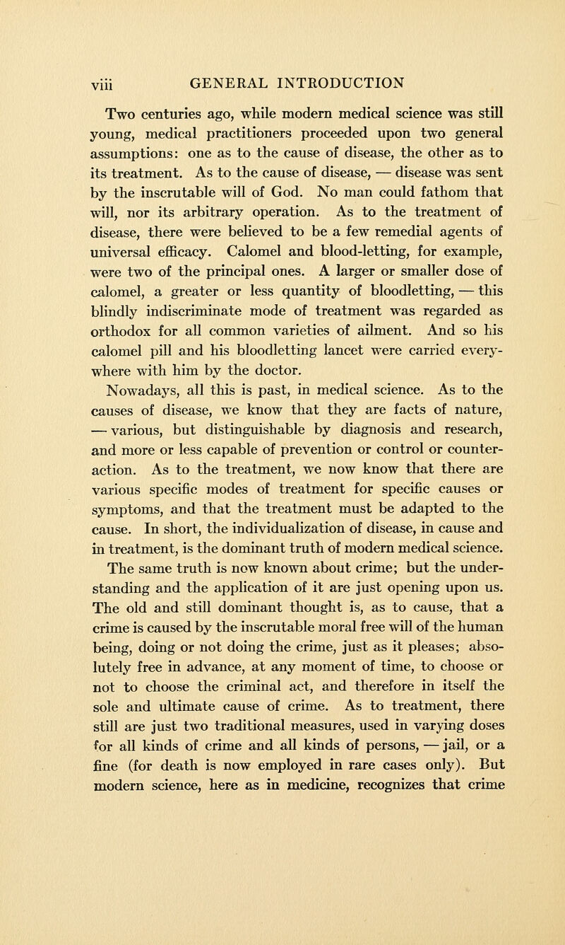 Two centuries ago, while modern medical science was still young, medical practitioners proceeded upon two general assumptions: one as to the cause of disease, the other as to its treatment. As to the cause of disease, — disease was sent by the inscrutable will of God. No man could fathom that will, nor its arbitrary operation. As to the treatment of disease, there were believed to be a few remedial agents of universal efficacy. Calomel and blood-letting, for example, were two of the principal ones. A larger or smaller dose of calomel, a greater or less quantity of bloodletting, — this blindly indiscriminate mode of treatment was regarded as orthodox for all common varieties of ailment. And so his calomel pill and his bloodletting lancet were carried every- where with him by the doctor. Nowadays, all this is past, in medical science. As to the causes of disease, we know that they are facts of nature, — various, but distinguishable by diagnosis and research, and more or less capable of prevention or control or counter- action. As to the treatment, we now know that there are various specific modes of treatment for specific causes or symptoms, and that the treatment must be adapted to the cause. In short, the individualization of disease, in cause and in treatment, is the dominant truth of modern medical science. The same truth is now known about crime; but the under- standing and the application of it are just opening upon us. The old and still dominant thought is, as to cause, that a crime is caused by the inscrutable moral free will of the human being, doing or not doing the crime, just as it pleases; abso- lutely free in advance, at any moment of time, to choose or not to choose the criminal act, and therefore in itself the sole and ultimate cause of crime. As to treatment, there still are just two traditional measures, used in varying doses for all kinds of crime and all kinds of persons, — jail, or a fine (for death is now employed in rare cases only). But modern science, here as in medicine, recognizes that crime