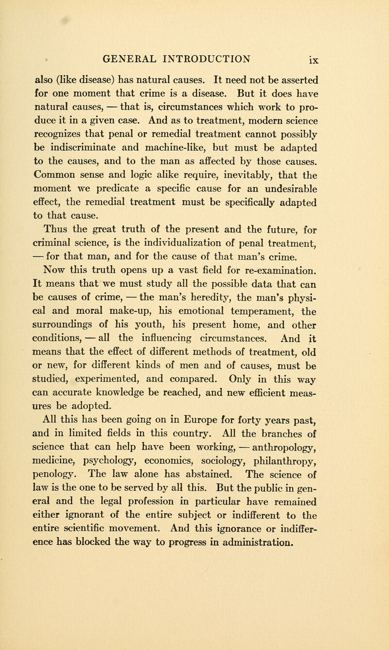 also (like disease) has natural causes. It need not be asserted for one moment that crime is a disease. But it does have natural causes, — that is, circumstances which work to pro- duce it in a given case. And as to treatment, modern science recognizes that penal or remedial treatment cannot possibly be indiscriminate and machine-like, but must be adapted to the causes, and to the man as affected by those causes. Common sense and logic alike require, inevitably, that the moment we predicate a specific cause for an undesirable effect, the remedial treatment must be specifically adapted to that cause. Thus the great truth of the present and the future, for criminal science, is the individualization of penal treatment, — for that man, and for the cause of that man's crime. Now this truth opens up a vast field for re-examination. It means that we must study all the possible data that can be causes of crime, — the man's heredity, the man's physi- cal and moral make-up, his emotional temperament, the surroundings of his youth, his present home, and other conditions, — all the influencing circumstances. And it means that the effect of different methods of treatment, old or new, for different kinds of men and of causes, must be studied, experimented, and compared. Only in this way can accurate knowledge be reached, and new efficient meas- ures be adopted. All this has been going on in Europe for forty years past, and in limited fields in this country. All the branches of science that can help have been working, — anthropology, medicine, psychology, economics, sociology, philanthropy, penology. The law alone has abstained. The science of law is the one to be served by all this. But the public in gen- eral and the legal profession in particular have remained either ignorant of the entire subject or indifferent to the entire scientific movement. And this ignorance or indiffer- ence has blocked the way to progress in administration.