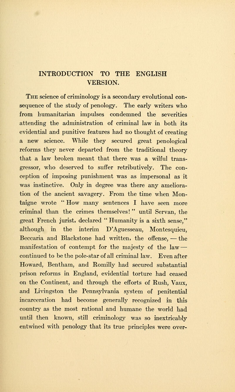 INTRODUCTION TO THE ENGLISH VERSION. The science of criminology is a secondary evolutional con- sequence of the study of penology. The early writers who from humanitarian impulses condemned the severities attending the administration of criminal law in both its evidential and punitive features had no thought of creating a new science. While they secured great penological reforms they never departed from the traditional theory that a law broken meant that there was a wilful trans- gressor, who deserved to suffer retributively. The con- ception of imposing punishment was as impersonal as it was instinctive. Only in degree was there any ameliora- tion of the ancient savagery. From the time when Mon- taigne wrote  How many sentences I have seen more criminal than the crimes themselves!  until Servan, the great French jurist, declared  Humanity is a sixth sense/' although in the interim D'Aguesseau, Montesquieu, Beccaria and Blackstone had written, the offense, — the manifestation of contempt for the majesty of the law — continued to be the pole-star of all criminal law. Even after Howard, Bentham, and Romilly had secured substantial prison reforms in England, evidential torture had ceased on the Continent, and through the efforts of Rush, Vaux, and Livingston the Pennsylvania system of penitential incarceration had become generally recognized in this country as the most rational and humane the world had until then known, still criminology was so inextricably entwined with penology that its true principles were over-