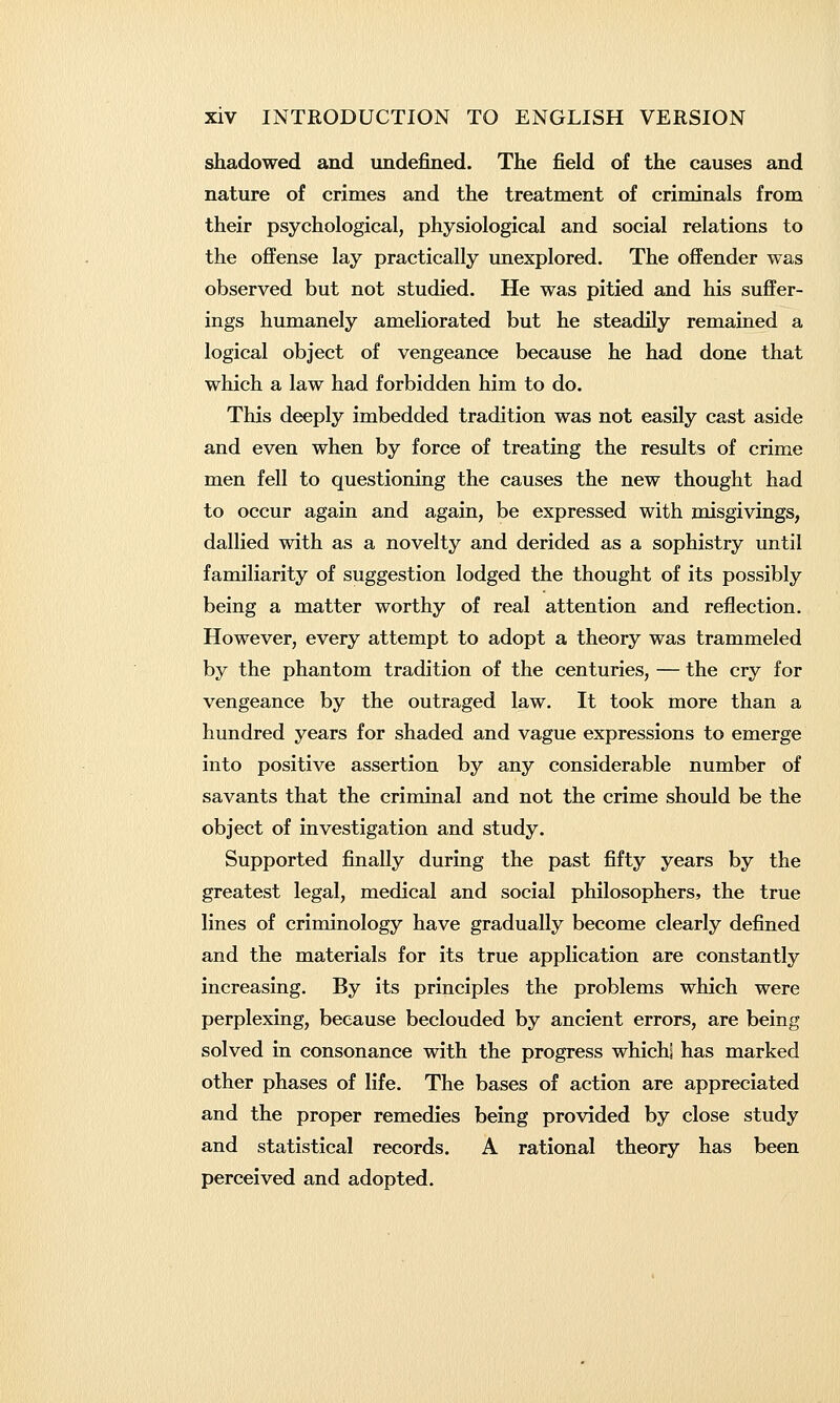shadowed and undefined. The field of the causes and nature of crimes and the treatment of criminals from their psychological, physiological and social relations to the oflFense lay practically unexplored. The offender was observed but not studied. He was pitied and his suffer- ings humanely ameliorated but he steadily remained a logical object of vengeance because he had done that which a law had forbidden him to do. This deeply imbedded tradition was not easily cast aside and even when by force of treating the results of crime men fell to questioning the causes the new thought had to occur again and again, be expressed with misgivings, dallied with as a novelty and derided as a sophistry until familiarity of suggestion lodged the thought of its possibly being a matter worthy of real attention and reflection. However, every attempt to adopt a theory was trammeled by the phantom tradition of the centuries, — the cry for vengeance by the outraged law. It took more than a hundred years for shaded and vague expressions to emerge into positive assertion by any considerable number of savants that the criminal and not the crime should be the object of investigation and study. Supported finally during the past fifty years by the greatest legal, medical and social philosophers, the true lines of criminology have gradually become clearly defined and the materials for its true application are constantly increasing. By its principles the problems which were perplexing, because beclouded by ancient errors, are being solved in consonance with the progress whichi has marked other phases of life. The bases of action are appreciated and the proper remedies being provided by close study and statistical records. A rational theory has been perceived and adopted.