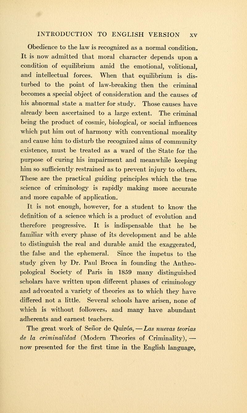 Obedience to the law is recognized as a normal condition. It is now admitted that moral character depends upon a condition of equilibrium amid the emotional, volitional, and intellectual forces. When that equilibrium is dis- turbed to the point of law-breaking then the criminal becomes a special object of consideration and the causes of his abnormal state a matter for study. Those causes have already been ascertained to a large extent. The criminal being the product of cosmic, biological, or social influences which put him out of harmony with conventional morality and cause him to disturb the recognized aims of community existence, must be treated as a ward of the State for the purpose of curing his impairment and meanwhile keeping him so sufficiently restrained as to prevent injury to others. These are the practical guiding principles which the true science of criminology is rapidly making more accurate and more capable of application. It is not enough, however, for a student to know the definition of a science which is a product of evolution and therefore progressive. It is indispensable that he be familiar with every phase of its development and be able to distinguish the real and durable amid the exaggerated, the false and the ephemeral. Since the impetus to the study given by Dr. Paul Broca in founding the Anthro- pological Society of Paris in 1859 many distinguished scholars have written upon different phases of criminology and advocated a variety of theories as to which they have differed not a little. Several schools have arisen, none of which is without followers, and many have abundant adherents and earnest teachers. The great work of Senor de Quiros,—Las nuevas teorias de la criminalidad (Modern Theories of Criminality), — now presented for the first time in the English language,