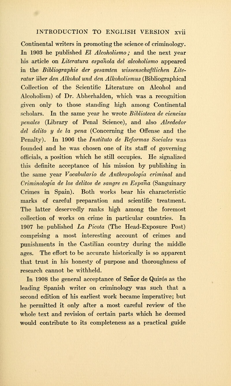 Continental writers in promoting the science of criminology. In 1903 he published El Alcoholismo; and the next year his article on Literatura espanola del alcoholismo appeared in the Bibliographie der gesamten wissenschaftlichen Lite- ratur uher den Alkohol und den Alkoholismus (Bibliographical Collection of the Scientific Literature on Alcohol and Alcoholism) of Dr. Abherhalden, which was a recognition given only to those standing high among Continental scholars. In the same year he wrote Bihlioteca de ciencias penales (Library of Penal Science), and also Alrededor del delito y de la pena (Concerning the Offense and the Penalty). In 1906 the Instituto de Reformas Sociales was founded and he was chosen one of its staff of governing officials, a position which he still occupies. He signalized this definite acceptance of his mission by publishing in the same year Vocabulario de Anthropologia criminal and Criminologia de los delitos de sangre en Espana (Sanguinary Crimes in Spain). Both works bear his characteristic marks of careful preparation and scientific treatment. The latter deservedly ranks high among the foremost collection of works on crime in particular countries. In 1907 he published La Picota (The Head-Exposure Post) comprising a most interesting account of crimes and punishments in the Castilian country during the middle ages. The effort to be accurate historically is so apparent that trust in his honesty of purpose and thoroughness of research cannot be withheld. In 1908 the general acceptance of Senor de Quiros as the leading Spanish writer on criminology was such that a second edition of his earliest work became imperative; but he permitted it only after a most careful review of the whole text and revision of certain parts which he deemed would contribute to its completeness as a practical guide