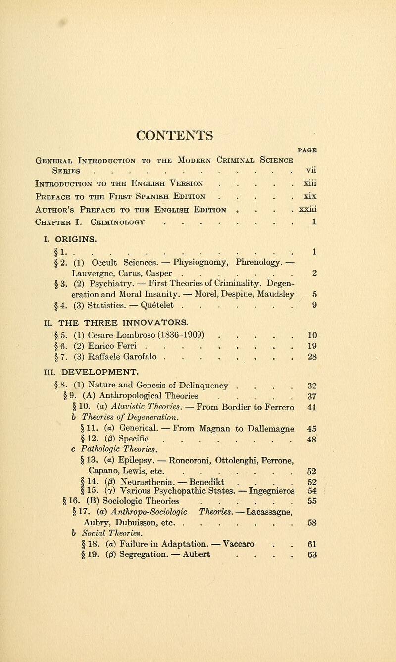 FAOB General Introduction to the Modern Criminal Science Series vii Introduction to the English Version xiii Preface to the First Spanish Edition xix Author's Preface to the English Edition .... xxiii Chapter I. Criminology 1 I. ORIGINS. §1 1 § 2. (1) Occult Sciences. — Physiognomy, Phrenology. — Lauvergne, Carus, Casper 2 §3. (2) Psychiatry. — First Theories of Criminality. Degen- eration and Moral Insanity. — Morel, Despine, Maudsley 5 § 4. (3) Statistics. — Quetelet 9 II. THE THREE INNOVATORS. § 5. (1) Cesare Lombroso (1836-1909) 10 § 6. (2) Enrico Fern 19 § 7. (3) Raffaele Garofalo ........ 28 III. DEVELOPMENT. § 8. (1) Nature and Genesis of Delinquency .... 32 § 9. (A) Anthropological Theories 37 § 10. (a) Atavistic Theories. — From Bordier to Ferrero 41 6 Theories of Degeneration. §11. (a) Generical. — From Magnan to Dallemagne 45 §12. (^) Specific 48 c Pathologic Theories. § 13. (a) Epilepsy. — Roncoroni, Ottolenghi, Perrone, Capano, Lewis, etc 52 114. (0) Neurasthenia. — Benedikt .... 52 115. (7) Various Psychopathic States.—Ingegnieros 54 § 16. (B) Sociologic Theories 55 §17. (a) Anthropo-Sociologic Theories. — Lacassagne, Aubry, Dubuisson, etc 58 6 Social Theories. §18. (a) Failure in Adaptation.—Vaccaro . . 61 § 19. (/3) Segregation. — Aubert .... 63