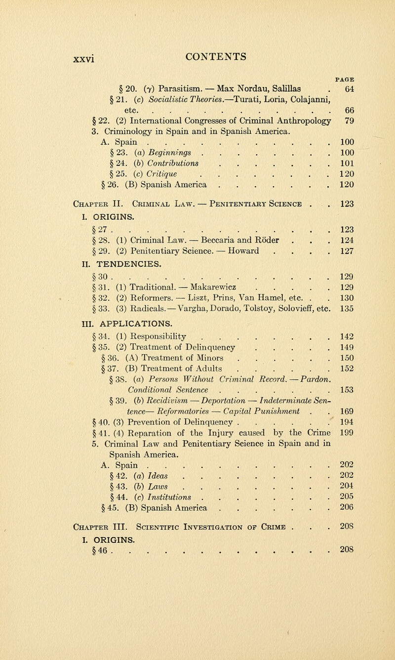 PAGE § 20. (7) Parasitism. — Max Nordau, Salillas . 64 §21. (c) Socialistic Theories.—Turati, Loria, Colajanni, etc 66 § 22. (2) International Congresses of Criminal Anthropology 79 3. Criminology in Spain and in Spanish America. A. Spain 100 § 23. (a) Beginnings 100 § 24. (6) Contributions 101 §25. (c) Critique 120 § 26. (B) Spanish America 120 Chapter II. Criminal Law. — Penitentiary Science . . 123 I. ORIGINS. § 27 123 § 28. (1) Criminal Law. — Beccaria and Roder . . .124 § 29. (2) Penitentiary Science. — Howard .... 127 II. TENDENCIES. § 30 129 §31. (1) Traditional. — Makarewicz 129 § 32. (2) Reformers. — Liszt, Prins, Van Hamel, etc. . . 130 § 33. (3) Radicals.—Vargha, Dorado, Tolstoy, Solovieff, etc. 135 III. APPLICATIONS. § 34. (1) ResponsibiUty 142 § 35. (2) Treatment of Delinquency 149 § 36. (A) Treatment of Minors 150 § 37. (B) Treatment of Adults . . . . . .152 §38. (o) Persons Without Criminal Record.—Pardon. Conditional Sentence 153 § 39. (b) Recidivism — Deportation — Indeterminate Sen- tence— Reformatories — Capital Punishment . .169 § 40. (3) Prevention of Delinquency 194 §41. (4) Reparation of the Injury caused by the Crime 199 5. Criminal Law and Penitentiary Science in Spain and in Spanish America. A. Spain 202 § 42. (o) Ideas 202 § 43. (6) Laws 204 § 44. (c) Institutions 205 § 45. (B) Spanish America 206 Chapter III. Scientific Investigation of Crime . . . 208 I. ORIGINS. § 46 208