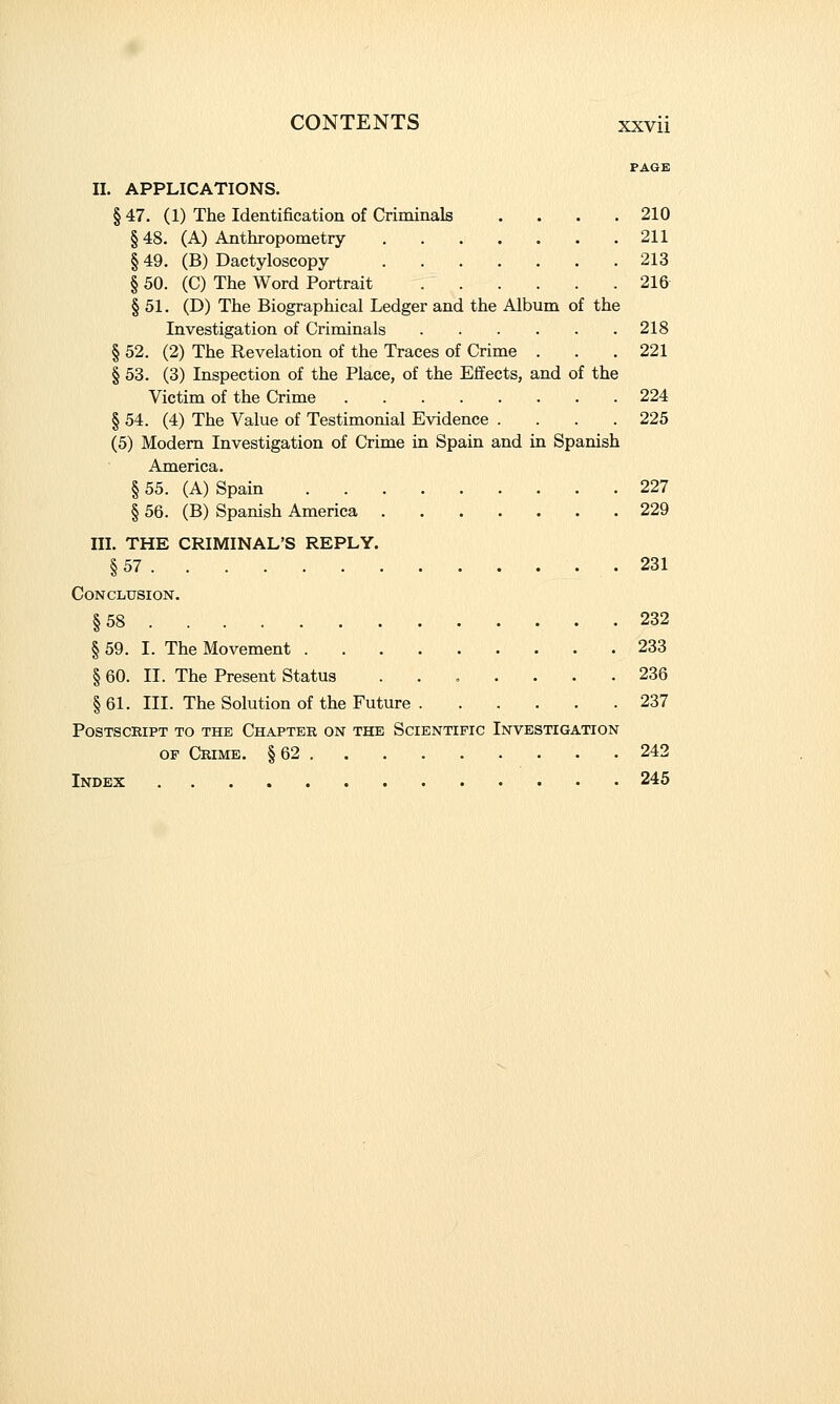 PAGE II. APPLICATIONS. § 47. (1) The Identification of Criminals . . . .210 § 48. (A) Anthropometry 211 § 49. (B) Dactyloscopy 213 § 50. (C) The Word Portrait 216 § 51. (D) The Biographical Ledger and the Album of the Investigation of Criminals 218 § 52. (2) The Revelation of the Traces of Crime . . .221 § 53. (3) Inspection of the Place, of the Effects, and of the Victim of the Crime 224 § 54. (4) The Value of Testimonial Evidence . . . .225 (5) Modem Investigation of Crime in Spain and in Spanish America. § 55. (A) Spain 227 § 56. (B) Spanish America 229 III. THE CRIMINAL'S REPLY. § 57 231 Conclusion. §58 232 § 59. I. The Movement 233 § 60. II. The Present Status ....... 236 § 61. III. The Solution of the Future 237 Postscript to the Chapter on the Scientific Investigation OP Crime. § 62 242 Index 245