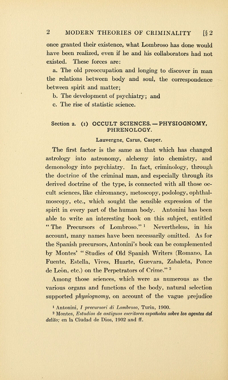 once granted their existence, what Lombroso has done would have been reahzed, even if he and his collaborators had not existed. These forces are: a. The old preoccupation and longing to discover in man the relations between body and soul, the correspondence between spirit and matter; b. The development of psychiatry; and c. The rise of statistic science. Section 2. (i) OCCULT SCIENCES. — PHYSIOGNOMY, PHRENOLOGY. Lauvergne, Carus, Casper. The first factor is the same as that which has changed astrology into astronomy, alchemy into chemistry, and demonology into psychiatry. In fact, criminology, through the doctrine of the criminal man, and especially through its derived doctrine of the type, is connected with all those oc- cult sciences, like chiromancy, metoscopy, podology, ophthal- moscopy, etc., which sought the sensible expression of the spirit in every part of the human body. Antonini has been able to write an interesting book on this subject, entitled  The Precursors of Lombroso. ^ Nevertheless, in his account, many names have been necessarily omitted. As for the Spanish precursors, Antonini's book can be complemented by Montes'  Studies of Old Spanish Writers (Romano, La Fuente, Estella, Vives, Huarte, Guevara, Zabaleta, Ponce de Leon, etc.) on the Perpetrators of Crime. ^ Among those sciences, which were as numerous as the various organs and functions of the body, natural selection supported physiognomy, on account of the vague prejudice 1 Antonini, / precursori di Lombroso, Turin, 1900. 2 Montes, Estudios de antiguos escritores espanoles sobre los agentes del delito; en la Ciudad de Dios, 1902 and fP.
