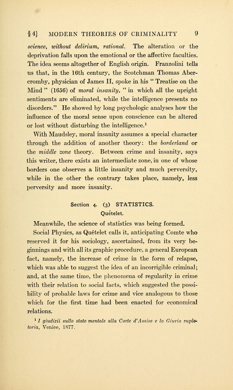 science, without delirium, rational. The alteration or the deprivation falls upon the emotional or the affective faculties. The idea seems altogether of EngHsh origin. Franzolini tells us that, in the 16th century, the Scotchman Thomas Aber- cromby, physician of James II, spoke in his Treatise on the Mind (1656) of moral insanity, in which all the upright sentiments are eliminated, while the intelligence presents no disorders. He showed by long psychologic analyses how the influence of the moral sense upon conscience can be altered or lost without disturbing the intelligence.^ With Maudsley, moral insanity assumes a special character through the addition of another theory: the borderland or the middle zone theory. Between crime and insanity, says this writer, there exists an intermediate zone, in one of whose borders one observes a little insanity and much perversity, while in the other the contrary takes place, namely, less perversity and more insanity. Section 4- (s) STATISTICS. Quetelet. Meanwhile, the science of statistics was being formed. Social Physics, as Quetelet calls it, anticipating Comte who reserved it for his sociology, ascertained, from its very be- ginnings and with all its graphic procedure, a general European fact, namely, the increase of crime in the form of relapse, which was able to suggest the idea of an incorrigible criminal; and, at the same time, the phenomena of regularity in crime with their relation to social facts, which suggested the possi- bility of probable laws for crime and vice analogous to those which for the first time had been enacted for economical relations. ^ I giudizii sullo stato mentale alia Corte d'Assise e la Giuria suplO' toria, Venice, 1877.