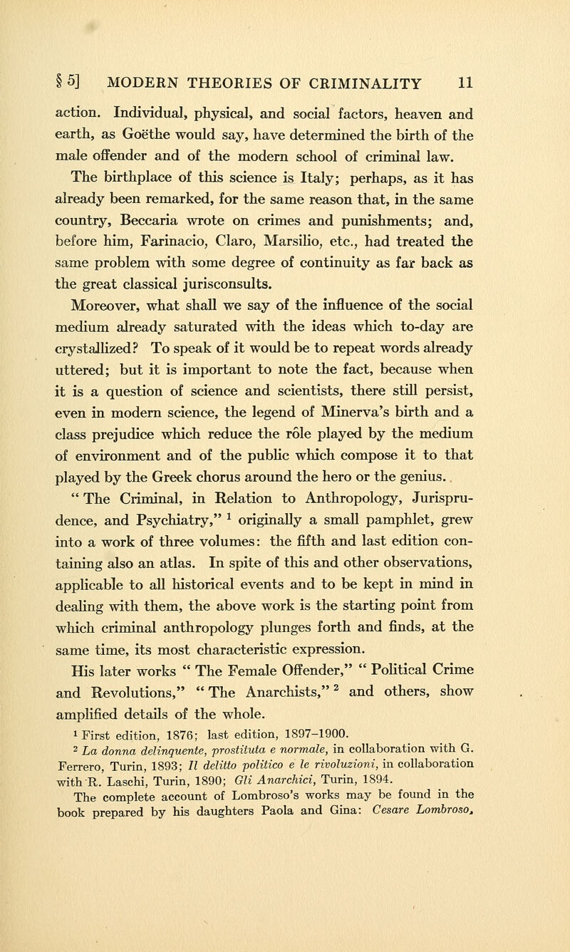 action. Individual, physical, and social factors, heaven and earth, as Goethe would say, have determined the birth of the male offender and of the modern school of criminal law. The birthplace of this science is Italy; perhaps, as it has already been remarked, for the same reason that, in the same country, Beccaria wrote on crimes and punishments; and, before him, Farinacio, Claro, Marsilio, etc., had treated the same problem with some degree of continuity as far back as the great classical jurisconsults. Moreover, what shall we say of the influence of the social medium already saturated with the ideas which to-day are crystallized? To speak of it would be to repeat words already uttered; but it is important to note the fact, because when it is a question of science and scientists, there still persist, even in modem science, the legend of Minerva's birth and a class prejudice which reduce the role played by the medium of environment and of the pubHc which compose it to that played by the Greek chorus around the hero or the genius.  The Criminal, in Relation to Anthropology, Jurispru- dence, and Psychiatry, ^ originally a small pamphlet, grew into a work of three volumes: the fifth and last edition con- taining also an atlas. In spite of this and other observations, applicable to all historical events and to be kept in mind in dealing with them, the above work is the starting point from which criminal anthropology plunges forth and finds, at the same time, its most characteristic expression. His later works  The Female Offender,  Political Crime and Revolutions, The Anarchists,^ and others, show amplified details of the whole. 1 First edition, 1876; last edition, 1897-1900. 2 La donna delinquente, prostituta e normale, in collaboration with G. Ferrero, Turin, 1893; II delitto politico e le rivoluzioni, in collaboration with R. Laschi, Turin, 1890; Gli Anarchici, Turin, 1894. The complete account of Lombroso's works may be found in the book prepared by his daughters Paola and Gina: Cesare Lombroso^