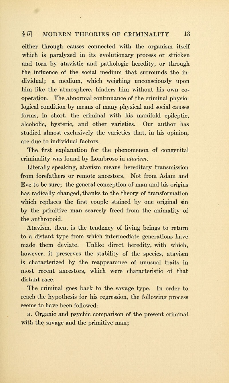 either through causes connected with the organism itself which is paralyzed in its evolutionary process or stricken and torn by atavistic and pathologic heredity, or through the influence of the social medium that surrounds the in- dividual; a medium, which weighing unconsciously upon him like the atmosphere, hinders him without his own co- operation. The abnormal continuance of the criminal physio- logical condition by means of many physical and social causes forms, in short, the criminal with his manifold epileptic, alcoholic, hysteric, and other varieties. Our author has studied almost exclusively the varieties that, in his opinion, are due to individual factors. The first explanation for the phenomenon of congenital criminality was found by Lombroso in atavism. Literally speaking, atavism means hereditary transmission from forefathers or remote ancestors. Not from Adam and Eve to be sure; the general conception of man and his origins has radically changed, thanks to the theory of transformation which replaces the first couple stained by one original sin by the primitive man scarcely freed from the animality of the anthropoid. Atavism, then, is the tendency of Hving beings to return to a distant type from which intermediate generations have made them deviate. Unlike direct heredity, with which, however, it preserves the stability of the species, atavism is characterized by the reappearance of unusual traits in most recent ancestors, which were characteristic of that distant race. The criminal goes back to the savage type. In order to reach the hypothesis for his regression, the following process seems to have been followed: a. Organic and psychic comparison of the present criminal with the savage and the primitive man;