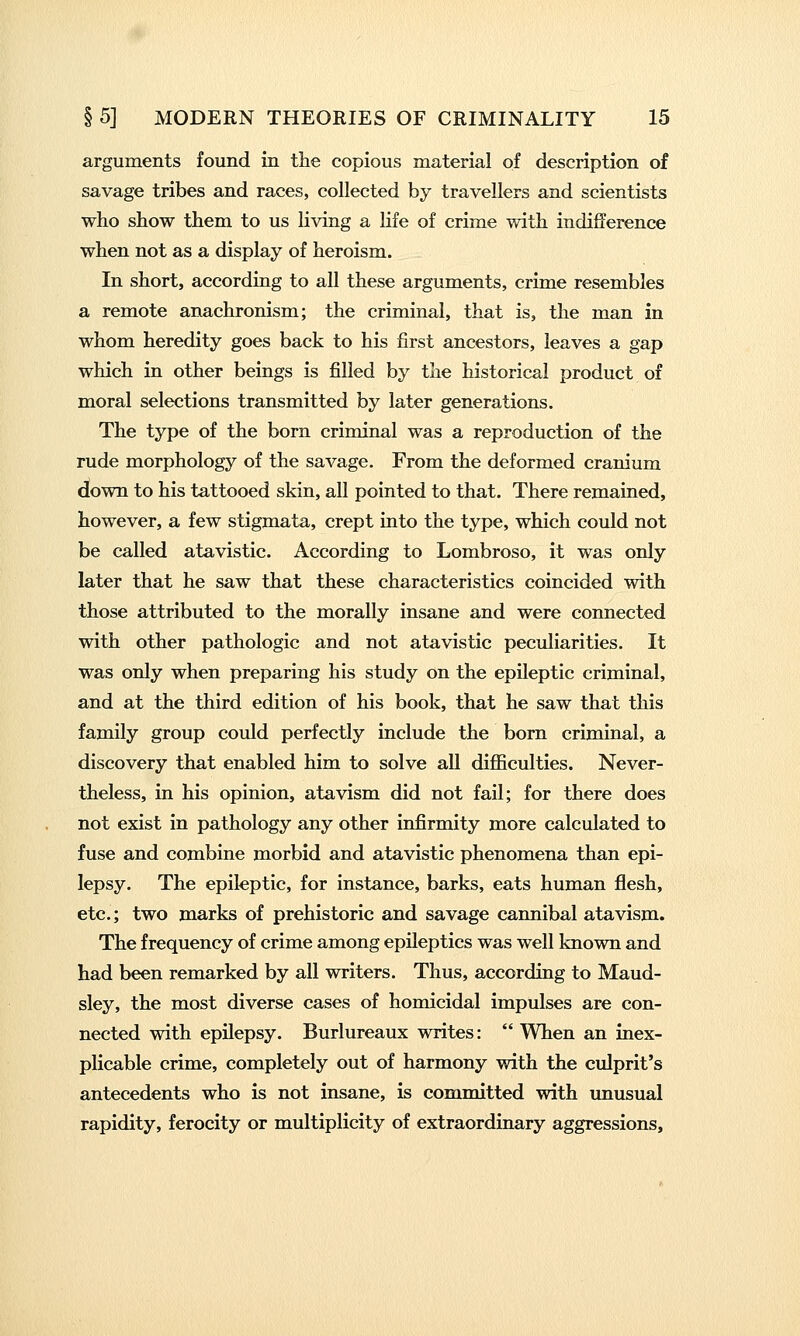 arguments found in the copious material of description of savage tribes and races, collected by travellers and scientists who show them to us living a life of crime with indifference when not as a display of heroism. In short, according to all these arguments, crime resembles a remote anachronism; the criminal, that is, the man in whom heredity goes back to his first ancestors, leaves a gap which in other beings is filled by the historical product of moral selections transmitted by later generations. The type of the born criminal was a reproduction of the rude morphology of the savage. From the deformed cranium down to his tattooed skin, all pointed to that. There remained, however, a few stigmata, crept into the type, which could not be called atavistic. According to Lombroso, it was only later that he saw that these characteristics coincided with those attributed to the morally insane and were connected with other pathologic and not atavistic peculiarities. It was only when preparing his study on the epileptic criminal, and at the third edition of his book, that he saw that this family group could perfectly include the born criminal, a discovery that enabled him to solve all difficulties. Never- theless, in his opinion, atavism did not fail; for there does not exist in pathology any other infirmity more calculated to fuse and combine morbid and atavistic phenomena than epi- lepsy. The epileptic, for instance, barks, eats human flesh, etc.; two marks of prehistoric and savage cannibal atavism. The frequency of crime among epileptics was well known and had been remarked by all writers. Thus, according to Maud- sley, the most diverse cases of homicidal impulses are con- nected with epilepsy. Burlureaux writes:  When an inex- plicable crime, completely out of harmony with the culprit's antecedents who is not insane, is committed with unusual rapidity, ferocity or multiplicity of extraordinary aggressions.