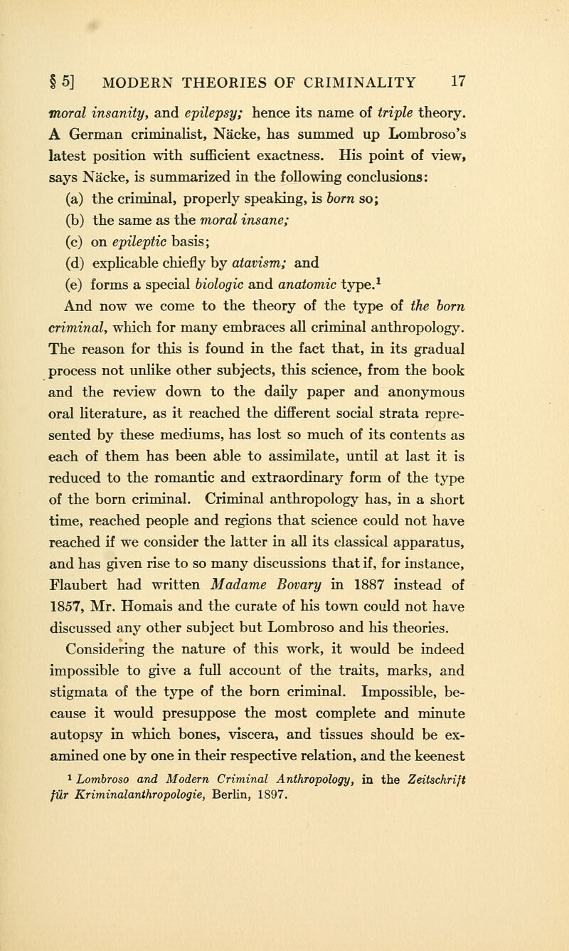 moral insanity, and epilepsy; hence its name of triple theory. A German criminalist, Nacke, has summed up Lombroso's latest position with suflBcient exactness. His point of view, says Nacke, is summarized in the following conclusions: (a) the criminal, properly speaking, is born so; (b) the same as the moral insane; (c) on epileptic basis; (d) explicable chiefly by atavism; and (e) forms a special biologic and anatomic type.* And now we come to the theory of the type of the born criminal, which for many embraces all criminal anthropology. The reason for this is found in the fact that, in its gradual process not unlike other subjects, this science, from the book and the review down to the daily paper and anonymous oral literature, as it reached the different social strata repre- sented by these mediums, has lost so much of its contents as each of them has been able to assimilate, untU at last it is reduced to the romantic and extraordinary form of the type of the born criminal. Criminal anthropology has, in a short time, reached people and regions that science could not have reached if we consider the latter in all its classical apparatus, and has given rise to so many discussions that if, for instance, Flaubert had written Madame Bovary in 1887 instead of 1857, Mr. Homais and the curate of his town could not have discussed any other subject but Lombroso and his theories. Considering the nature of this work, it would be indeed impossible to give a full account of the traits, marks, and stigmata of the type of the born criminal. Impossible, be- cause it would presuppose the most complete and minute autopsy in which bones, viscera, and tissues should be ex- amined one by one in their respective relation, and the keenest 1 Lombroso and Modern Criminal Anthropology, in the Zeitschrift fiir Kriminalanthropologie, Berlin, 1897.