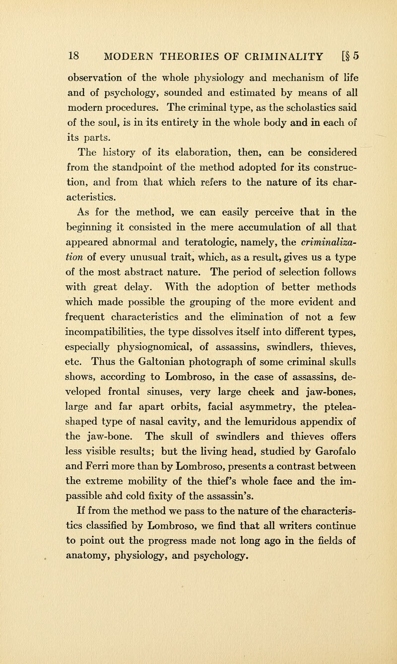 observation of the whole physiology and mechanism of life and of psychology, sounded and estimated by means of all modern procedures. The criminal type, as the scholastics said of the soul, is in its entirety in the whole body and in each of its parts. The history of its elaboration, then, can be considered from the standpoint of the method adopted for its construc- tion, and from that which refers to the nature of its char- acteristics. As for the method, we can easily perceive that in the beginning it consisted in the mere accumulation of all that appeared abnormal and teratologic, namely, the criminaliza- tion of every unusual trait, which, as a result, gives us a type of the most abstract nature. The period of selection follows with great delay. With the adoption of better methods which made possible the grouping of the more evident and frequent characteristics and the elimination of not a few incompatibilities, the type dissolves itself into different types, especially physiognomical, of assassins, swindlers, thieves, etc. Thus the Galtonian photograph of some criminal skulls shows, according to Lombroso, in the case of assassins, de- veloped frontal sinuses, very large cheek and jaw-bones, large and far apart orbits, facial asymmetry, the ptelea- shaped type of nasal cavity, and the lemuridous appendix of the jaw-bone. The skull of swindlers and thieves offers less visible results; but the living head, studied by Garofalo and Ferri more than by Lombroso, presents a contrast between the extreme mobility of the thief's whole face and the im- passible ahd cold fixity of the assassin's. If from the method we pass to the nature of the characteris- tics classified by Lombroso, we find that all writers continue to point out the progress made not long ago in the fields of anatomy, physiology, and psychology.