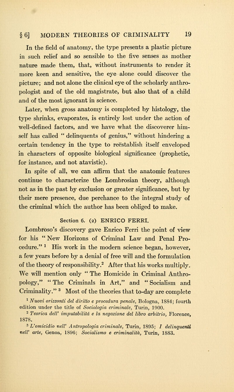 In the field of anatomy, the type presents a plastic picture in such relief and so sensible to the five senses as mother nature made them, that, without instruments to render it more keen and sensitive, the eye alone could discover the picture; and not alone the clinical eye of the scholarly anthro- pologist and of the old magistrate, but also that of a child and of the most ignorant in science. Later, when gross anatomy is completed by histology, the type shrinks, evaporates, is entirely lost under the action of well-defined factors, and we have what the discoverer him- self has called  delinquents of genius, without hindering a certain tendency in the type to reestablish itself enveloped in characters of opposite biological significance (prophetic, for instance, and not atavistic). In spite of all, we can affirm that the anatomic features continue to characterize the Lombrosian theory, although not as in the past by exclusion or greater significance, but by their mere presence, due perchance to the integral study of the criminal which the author has been obliged to make. Section 6. (2) ENRICO FERRI. Lombroso's discovery gave Enrico Ferri the point of view for his  New Horizons of Criminal Law and Penal Pro- cedure. ^ His work in the modern science began, however, a few years before by a denial of free will and the formulation of the theory of responsibility.^ After that his works multiply. We will mention only  The Homicide in Criminal Anthro- pology,  The Criminals in Art, and  Socialism and Criminality. ^ Most of the theories that to-day are complete ^ Nuovi orizzonti del diritto e procedura penale, Bologna, 1884; fourth edition under the title of Sociologia criminale, Turin, 1900. 2 Teorica dell' imputabilitd e la negazione del libro arhitrio, Florence, 1878. 3 L'omicidio nelV Antropologia criminale, Turin, 1895; / delinquenii neir arte, Genoa, 1896; Socialismo e criminalitd, Turin, 1883.