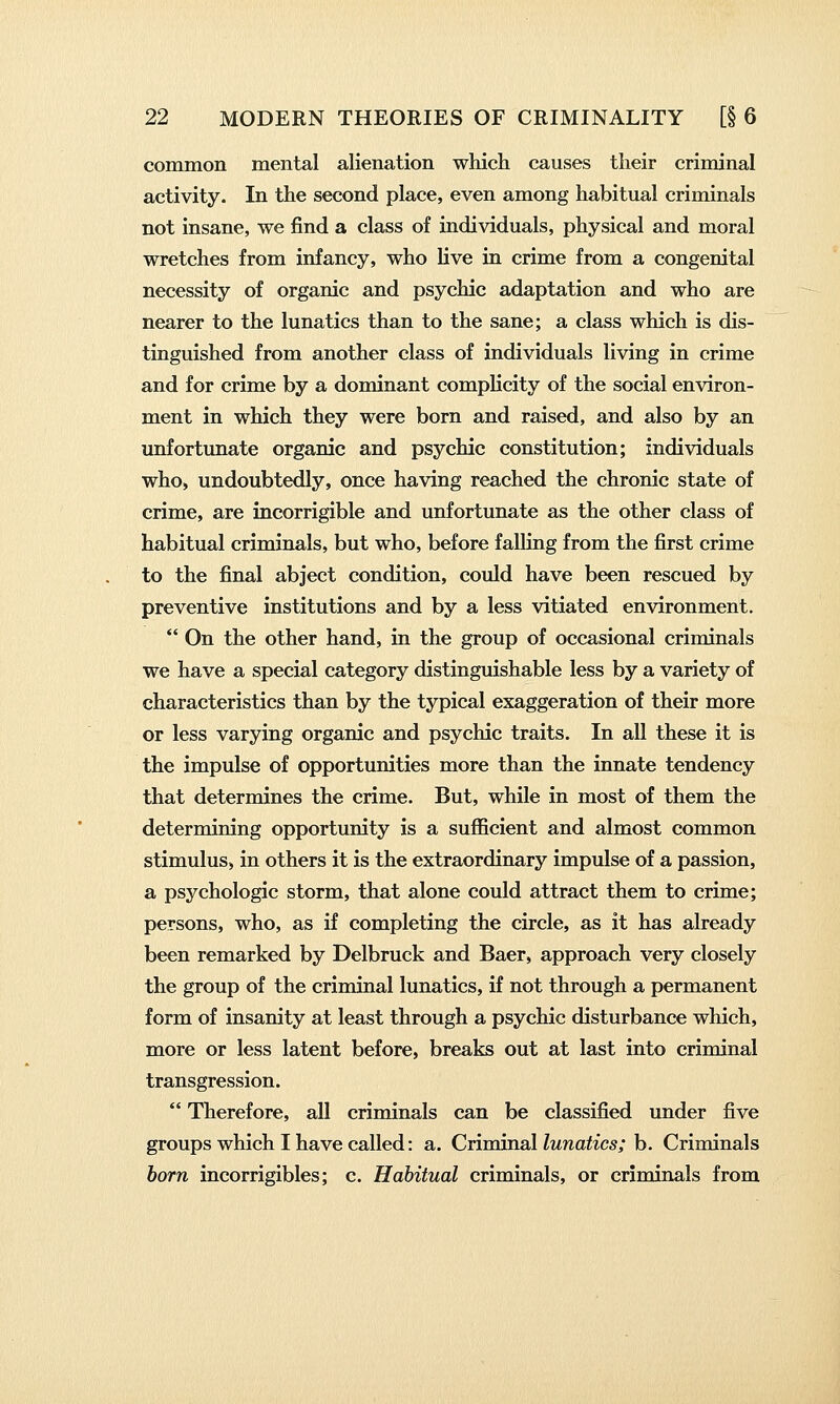 common mental alienation which causes their criminal activity. In the second place, even among habitual criminals not insane, we find a class of individuals, physical and moral wretches from infancy, who live in crime from a congenital necessity of organic and psychic adaptation and who are nearer to the lunatics than to the sane; a class which is dis- tinguished from another class of individuals living in crime and for crime by a dominant complicity of the social environ- ment in which they were born and raised, and also by an unfortunate organic and psychic constitution; individuals who, undoubtedly, once having reached the chronic state of crime, are incorrigible and unfortunate as the other class of habitual criminals, but who, before falling from the first crime to the final abject condition, could have been rescued by preventive institutions and by a less vitiated environment.  On the other hand, in the group of occasional criminals we have a special category distinguishable less by a variety of characteristics than by the typical exaggeration of their more or less varying organic and psychic traits. In all these it is the impulse of opportunities more than the innate tendency that determines the crime. But, while in most of them the determining opportunity is a sufficient and almost common stimulus, in others it is the extraordinary impulse of a passion, a psychologic storm, that alone could attract them to crime; persons, who, as if completing the circle, as it has already been remarked by Delbruck and Baer, approach very closely the group of the criminal lunatics, if not through a permanent form of insanity at least through a psychic disturbance which, more or less latent before, breaks out at last into criminal transgression.  Therefore, all criminals can be classified under five groups which I have called: a. Criminal lunatics; b. Criminals born incorrigibles; c. Habitual criminals, or criminals from