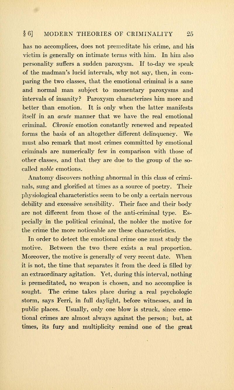 has no accomplices, does not premeditate his crime, and his victim is generally on intimate terms with him. In him also personality suffers a sudden paroxysm. If to-day we speak of the madman's lucid intervals, why not say, then, in com- paring the two classes, that the emotional criminal is a sane and normal man subject to momentary paroxysms and intervals of insanity? Paroxysm characterizes him more and better than emotion. It is only when the latter manifests itself in an acute manner that we have the real emotional criminal. Chronic emotion constantly renewed and repeated forms the basis of an altogether different delinquency. We must also remark that most crimes committed by emotional criminals are numerically few in comparison with those of other classes, and that they are due to the group of the so- called noble emotions. Anatomy discovers nothing abnormal in this class of crimi- nals, sung and glorified at times as a source of poetry. Their physiological characteristics seem to be only a certain nervous debility and excessive sensibility. Their face and their body are not different from those of the anti-criminal type. Es- pecially in the political criminal, the nobler the motive for the crime the more noticeable are these characteristics. In order to detect the emotional crime one must study the motive. Between the two there exists a real proportion. Moreover, the motive is generally of very recent date. When it is not, the time that separates it from the deed is filled by an extraordinary agitation. Yet, during this interval, nothing is premeditated, no weapon is chosen, and no accomplice is sought. The crime takes place during a real psychologic storm, says Ferri, in full daylight, before witnesses, and in public places. Usually, only one blow is struck, since emo- tional crimes are almost always against the person; but, at times, its fury and multiplicity remind one of the great