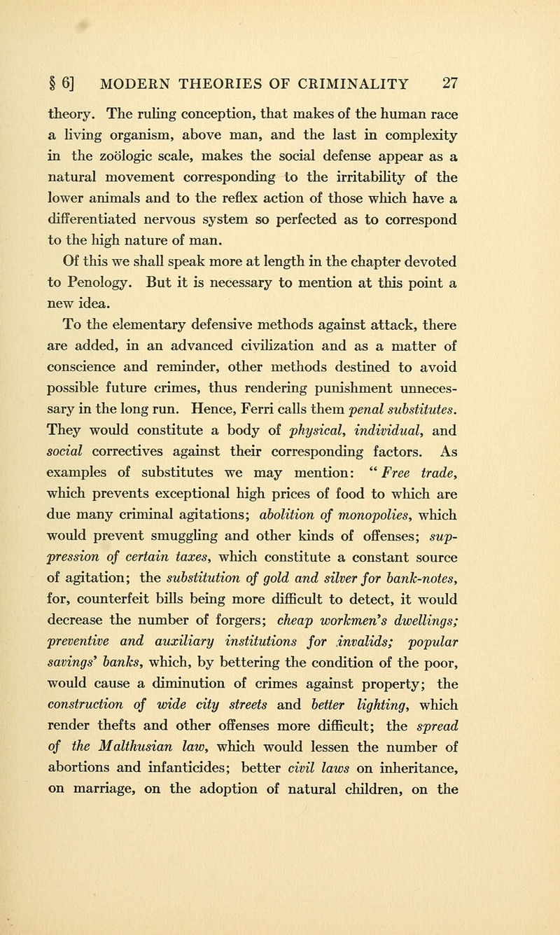 theory. The ruling conception, that makes of the human race a living organism, above man, and the last in complexity in the zoologic scale, makes the social defense appear as a natural movement corresponding to the irritabihty of the lower animals and to the reflex action of those which have a differentiated nervous system so perfected as to correspond to the high nature of man. Of this we shall speak more at length in the chapter devoted to Penology. But it is necessary to mention at this point a new idea. To the elementary defensive methods against attack, there are added, in an advanced civilization and as a matter of conscience and reminder, other methods destined to avoid possible future crimes, thus rendering punishment unneces- sary in the long run. Hence, Ferri calls them penal substitutes. They would constitute a body of physical, individual, and social correctives against their corresponding factors. As examples of substitutes we may mention: Free trade, which prevents exceptional high prices of food to which are due many criminal agitations; abolition of monopolies, which would prevent smugghng and other kinds of offenses; sup- pression of certain taxes, which constitute a constant source of agitation; the substitution of gold and silver for bank-notes, for, counterfeit bills being more difficult to detect, it would decrease the number of forgers; cheap workmen's dwellings; preventive and auxiliary institutions for invalids; popular savings' banks, which, by bettering the condition of the poor, would cause a diminution of crimes against property; the construction of wide city streets and better lighting, which render thefts and other offenses more difficult; the spread of the Malthusian law, which would lessen the number of abortions and infanticides; better civil laws on inheritance, on marriage, on the adoption of natural children, on the