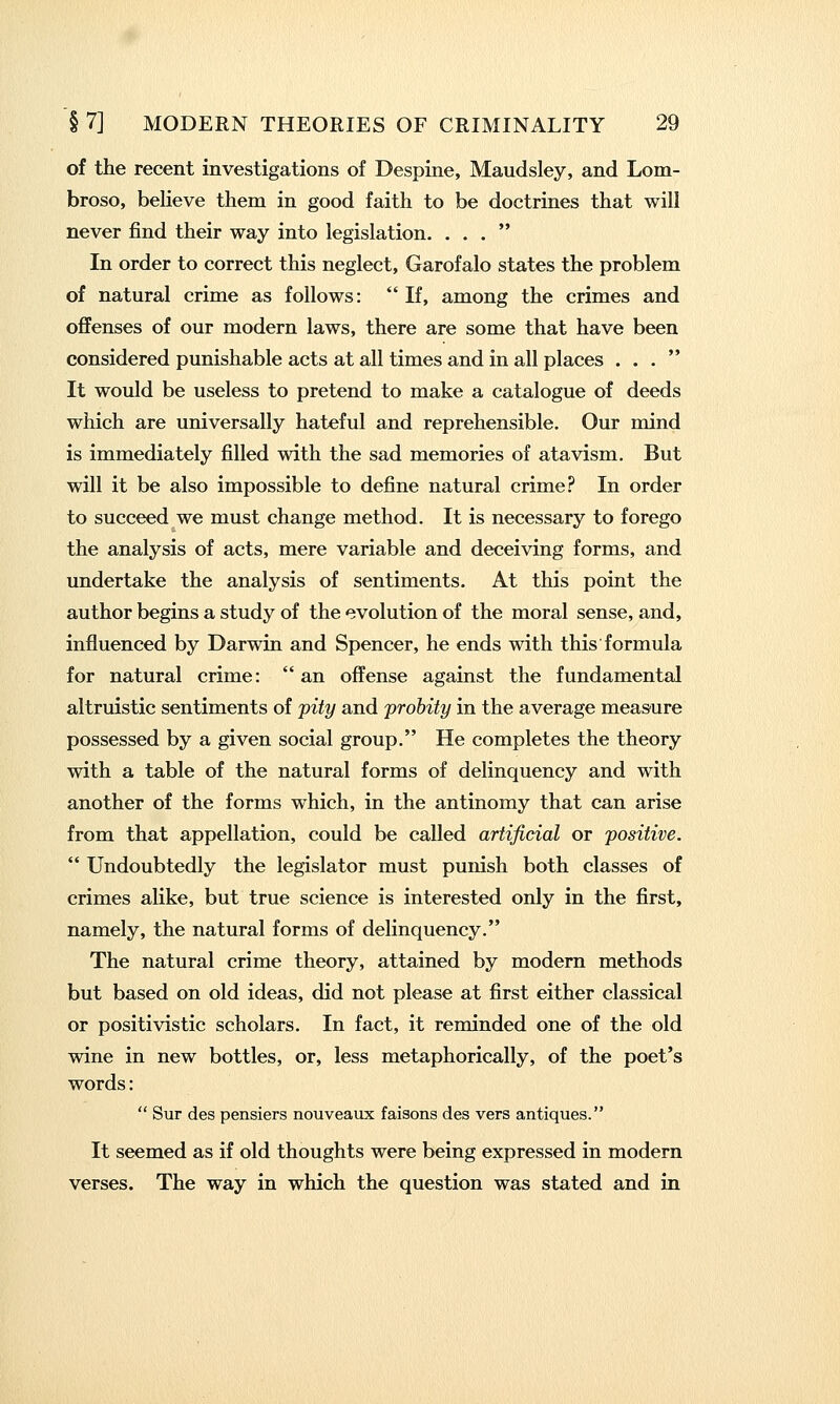 of the recent investigations of Despine, Maudsley, and Lom- broso, believe them in good faith to be doctrines that will never find their way into legislation. ... In order to correct this neglect, Garofalo states the problem of natural crime as follows: If, among the crimes and offenses of our modern laws, there are some that have been considered punishable acts at all times and in all places ... It would be useless to pretend to make a catalogue of deeds which are universally hateful and reprehensible. Our mind is immediately filled with the sad memories of atavism. But will it be also impossible to define natural crime? In order to succeed we must change method. It is necessary to forego the analysis of acts, mere variable and deceiving forms, and undertake the analysis of sentiments. At this point the author begins a study of the evolution of the moral sense, and, influenced by Darwin and Spencer, he ends with this formula for natural crime:  an offense against the fundamental altruistic sentiments of jpity and probity in the average measure possessed by a given social group. He completes the theory with a table of the natural forms of delinquency and with another of the forms which, in the antinomy that can arise from that appellation, could be called artificial or positive.  Undoubtedly the legislator must punish both classes of crimes alike, but true science is interested only in the first, namely, the natural forms of delinquency. The natural crime theory, attained by modern methods but based on old ideas, did not please at first either classical or positivistic scholars. In fact, it reminded one of the old wine in new bottles, or, less metaphorically, of the poet's words:  Sur des pensiers nouveaux faisons des vers antiques. It seemed as if old thoughts were being expressed in modern verses. The way in which the question was stated and in