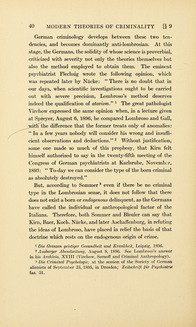 German criminology develops between these two ten- dencies, and becomes dominantly anti-lombrosian. At this stage, the Germans, the solidity of whose science is proverbial, criticized with severity not only the theories themselves but also the method employed to obtain them. The eminent psychiatrist Flechsig wrote the following opinion, which was repeated later by Nacke: There is no doubt that in our days, when scientific investigations ought to be carried out with severe precision, Lombroso's method deserves indeed the qualification of atavism. ^ The great pathologist Virchow expressed the same opinion when, in a lecture given at Spreyer, August 6, 1896, he compared Lombroso and Gall, with the difference that the former treats only of anomalies:  In a few years nobody will consider his wrong and insuffi- cient observations and deductions. ^ Without justification, some one made so much of this prophesy, that Kirn felt himself authorized to say in the twenty-fifth meeting of the Congress of German psychiatrists at Karlsruhe, November, 1893:  To-day we can consider the type of the born criminal as absolutely destroyed. But, according to Sommer ^ even if there be no criminal type in the Lombrosian sense, it does not follow that there does not exist a born or endogenous delinquent, as the Germans have called the individual or anthropological factor of the Italians. Therefore, both Sommer and Bleuler can say that Kirn, Baer, Koch, Nacke, and later Aschaffenburg, in refuting the ideas of Lombroso, have placed in relief the basis of that doctrine which rests on the endogenous origin of crime. 1 Die Grenzen geistiger Gesundheit und Krankheit, Leipzig, 1896. 2 Atisherger Ahendzeitung, August 8, 1896. See Lombroso's answer in his Archivio, XVIII (Virchow, Sernoff and Criminal Anthropology), 3 Die Criminal Psychologic; at the session of the Society of German alienists of September 23, 1895, in Dresden; Zeitschrift fur Psychiatrie fas. 51.