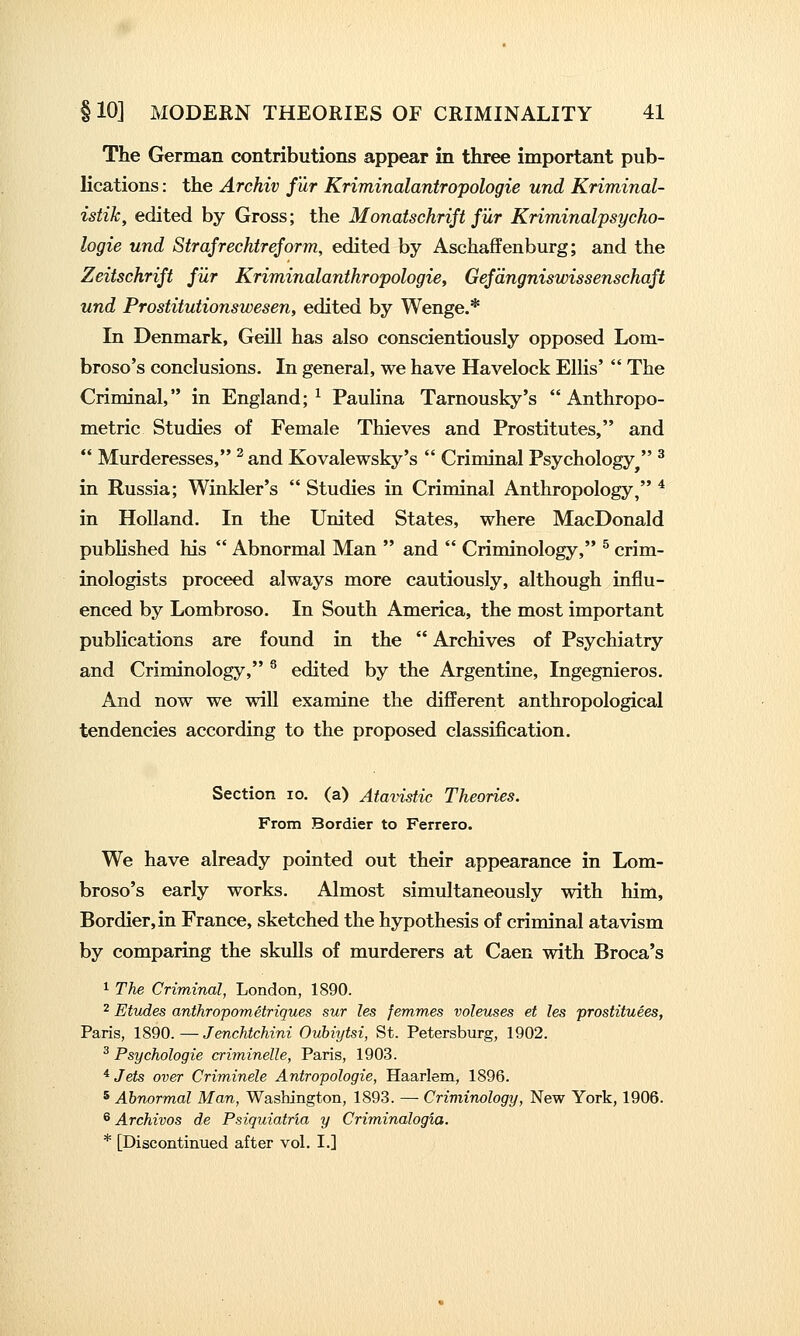 The German contributions appear in three important pub- lications : the Archiv fur Kriminalantropologie und Kriminal- istik, edited by Gross; the Monatschrift fur Kriminalpsycho- logie und Strafrechtreform, edited by Aschaflfenburg; and the Zeitschrift fur Kriminalanthropologie, Gefdngniswissenschaft und Prostitutionswesen, edited by Wenge.* In Denmark, Geill has also conscientiously opposed Lom- broso's conclusions. In general, we have Havelock Ellis'  The Criminal, in England;^ Paulina Tarnousky's Anthropo- metric Studies of Female Thieves and Prostitutes, and  Murderesses, ^ and Kovalewsky's  Criminal Psychology  ^ in Russia; Winkler's  Studies in Criminal Anthropology, ^ in Holland. In the United States, where MacDonald pubhshed his  Abnormal Man  and  Criminology, ^ crim- inologists proceed always more cautiously, although influ- enced by Lombroso. In South America, the most important publications are found in the  Archives of Psychiatry and Criminology, ^ edited by the Argentine, Ingegnieros. And now we will examine the different anthropological tendencies according to the proposed classification. Section lo. (a) Atavistic Theories. From Bordier to Ferrero. We have already pointed out their appearance in Lom- broso's early works. Almost simultaneously with him, Bordier, in France, sketched the hypothesis of criminal atavism by comparing the skulls of murderers at Caen with Broca's 1 The Criminal, London, 1890. ^ Etudes anthropometriques sur les femmes voleuses et les prostituees, Paris, 1890.—Jenchtchini Oubiytsi, St. Petersburg, 1902. ^ Psychologie criminelle, Paris, 1903. * Jets over Criminele Antropologie, Haariem, 1896. 5 Abnormal Man, Washington, 1893. — Criminology, New York, 1906. ^ Archivos de Psiquiatria y Criminalogia. * [Discontinued after vol. I.]