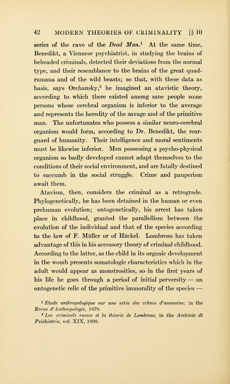 series of the cave of the Dead Man} At the same time, Benedikt, a Viennese psychiatrist, in studying the brains of beheaded criminals, detected their deviations from the normal type, and their resemblance to the brains of the great quad- rumana and of the wild beasts; so that, with these data as basis, says Orchansky,^ he imagined an atavistic theory, according to which there existed among sane people some persons whose cerebral organism is inferior to the average and represents the heredity of the savage and of the primitive man. The unfortunates who possess a similar neuro-cerebral organism would form, according to Dr. Benedikt, the rear- guard of humanity. Their intelligence and moral sentiments must be likewise inferior. Men possessing a psycho-physical organism so badly developed cannot adapt themselves to the conditions of their social environment, and are fatally destined to succumb in the social struggle. Crime and pauperism await them. Atavism, then, considers the criminal as a retrograde. Phylogenetically, he has been detained in the human or even prehuman evolution; ontogenetically, his arrest has taken place in childhood, granted the parallellism between the evolution of the individual and that of the species according to the law of F. Miiller or of Hackel. Lombroso has taken advantage of this in his accessory theory of criminal childhood. According to the latter, as the child in its organic development in the womb presents somatologic characteristics which in the adult would appear as monstrosities, so in the first years of his life he goes through a period of initial perversity — an ontogenetic relic of the primitive immorality of the species — 1 Etude anthropologigue sur une serie des cranes d'assassins; in the Revue d'Anthropologie, 1879. ^ Les criminels russes et la theorie de Lombroso, in the Archivio di Psichiatria, vol. XIX, 1898.