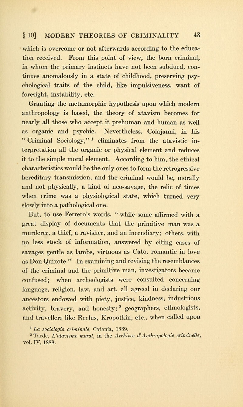 ■ which is overcome or not afterwards according to the educa- tion received. From this point of view, the born criminal, in whom the primary instincts have not been subdued, con- tinues anomalously in a state of childhood, preserving psy- chological traits of the child, like impulsiveness, want of foresight, instabihty, etc. Granting the metamorphic hypothesis upon which modern anthropology is based, the theory of atavism becomes for nearly all those who accept it prehuman and human as well as organic and psychic. Nevertheless, Colajanni, in his  Criminal Sociology, ^ eliminates from the atavistic in- terpretation all the organic or physical element and reduces it to the simple moral element. According to him, the ethical characteristics would be the only ones to form the retrogressive hereditary transmission, and the criminal would be, morally and not physically, a kind of neo-savage, the relic of times when crime was a physiological state, which turned very slowly into a pathological one. But, to use Ferrero's words,  while some affirmed with a great display of documents that the primitive man was a murderer, a thief, a ravisher, and an incendiary; others, with no less stock of information, answered by citing cases of savages gentle as lambs, virtuous as Cato, romantic in love as Don Quixote. In examining and revising the resemblances of the criminal and the primitive man, investigators became confused; when archeologists were consulted concerning language, religion, law, and art, all agreed in declaring our ancestors endowed with piety, justice, kindness, industrious activity, bravery, and honesty; ^ geographers, ethnologists, and travellers like Reclus, Kropotkin, etc., when called upon ^ La sociologia criminale, Catania, 1889. 2 Tarde, L'atavisme moral, in the Archives d'Anthropologie crimindle, vol. IV, 1888.