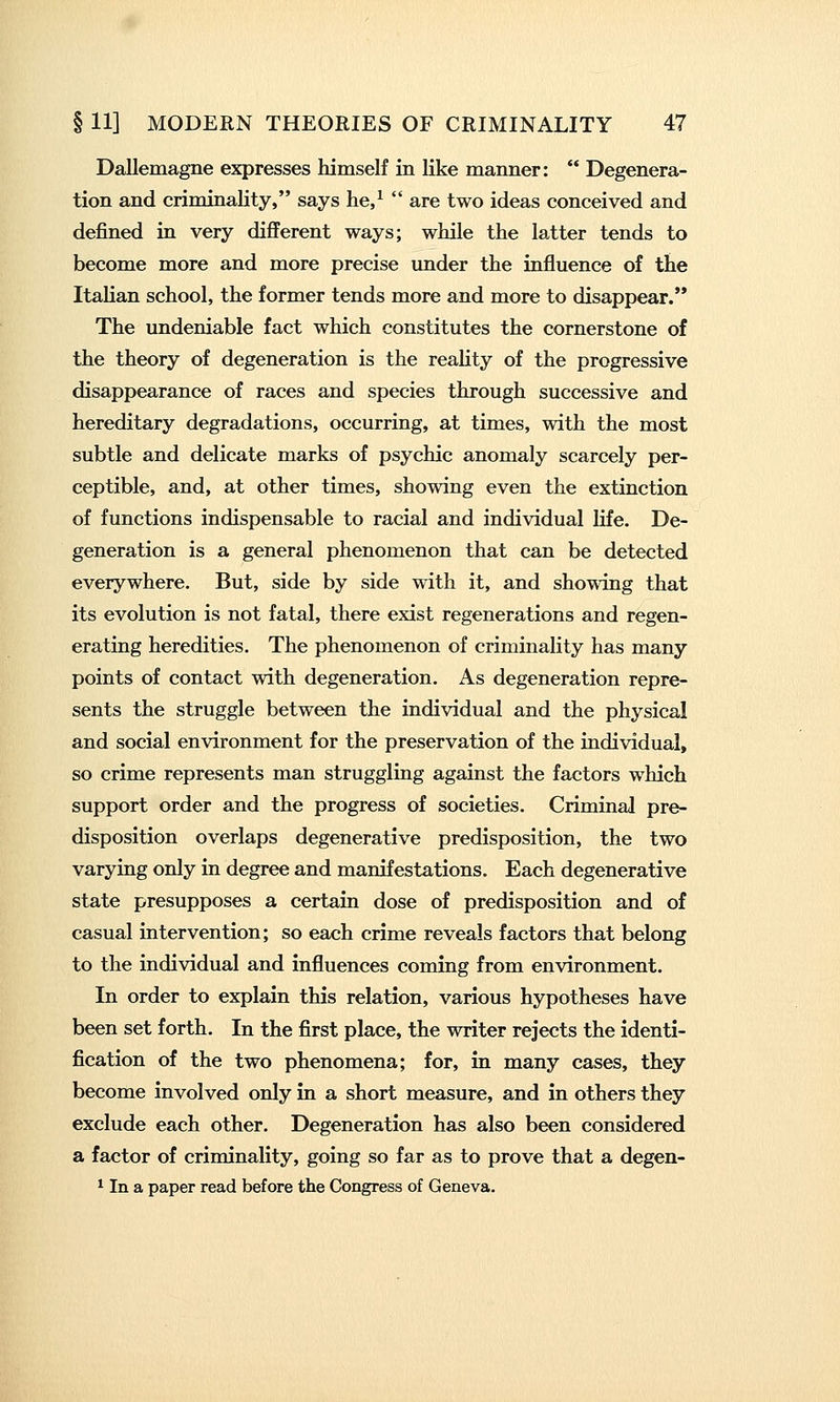 Dallemagne expresses himself in like manner: *' Degenera- tion and criminality, says he,^  are two ideas conceived and defined in very different ways; while the latter tends to become more and more precise under the influence of the Italian school, the former tends more and more to disappear. The undeniable fact which constitutes the cornerstone of the theory of degeneration is the reality of the progressive disappearance of races and species through successive and hereditary degradations, occurring, at times, with the most subtle and delicate marks of psychic anomaly scarcely per- ceptible, and, at other times, showing even the extinction of functions indispensable to racial and individual life. De- generation is a general phenomenon that can be detected everywhere. But, side by side with it, and showing that its evolution is not fatal, there exist regenerations and regen- erating heredities. The phenomenon of criminality has many points of contact with degeneration. As degeneration repre- sents the struggle between the individual and the physical and social environment for the preservation of the individual, so crime represents man struggling against the factors which support order and the progress of societies. Criminal pre- disposition overlaps degenerative predisposition, the two varying only in degree and manifestations. Each degenerative state presupposes a certain dose of predisposition and of casual intervention; so each crime reveals factors that belong to the individual and influences coming from environment. In order to explain this relation, various hypotheses have been set forth. In the first place, the writer rejects the identi- fication of the two phenomena; for, in many cases, they become involved only in a short measure, and in others they exclude each other. Degeneration has also been considered a factor of criminality, going so far as to prove that a degen- ^ In a paper read before the Congress of Geneva.