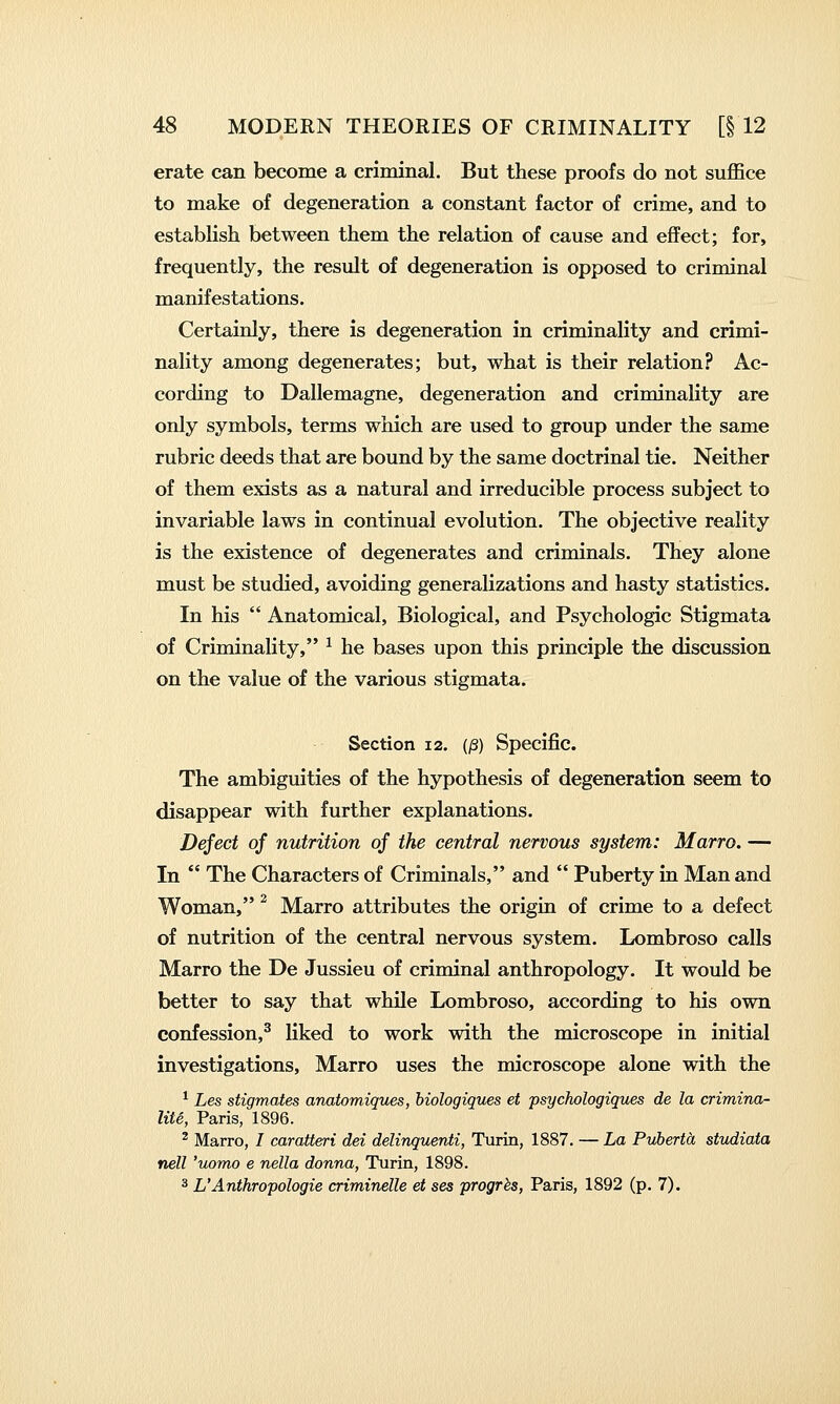 erate can become a criminal. But these proofs do not suflSce to make of degeneration a constant factor of crime, and to establish between them the relation of cause and effect; for, frequently, the result of degeneration is opposed to criminal manifestations. Certainly, there is degeneration in criminality and crimi- nality among degenerates; but, what is their relation? Ac- cording to Dallemagne, degeneration and criminality are only symbols, terms which are used to group under the same rubric deeds that are bound by the same doctrinal tie. Neither of them exists as a natural and irreducible process subject to invariable laws in continual evolution. The objective reality is the existence of degenerates and criminals. They alone must be studied, avoiding generalizations and hasty statistics. In his  Anatomical, Biological, and Psychologic Stigmata of Criminality, ^ he bases upon this principle the discussion on the value of the various stigmata. Section 12. (/3) Specific. The ambiguities of the hypothesis of degeneration seem to disappear with further explanations. Deject of nutrition of the central nervous system: Marro. — In  The Characters of Criminals, and  Puberty in Man and Woman, ^ Marro attributes the origin of crime to a defect of nutrition of the central nervous system. Lombroso calls Marro the De Jussieu of criminal anthropology. It would be better to say that while Lombroso, according to his own confession,^ liked to work with the microscope in initial investigations, Marro uses the microscope alone with the ^ Les stigmates anatomiques, hiologiques et psychologiques de la crimina- liU, Paris, 1896. ^ Marro, / caratteri dei delinquenti, Turin, 1887. — La PvbertoL stvdiata nell 'uomo e nella donna, Turin, 1898. 3 L'Anthropologie criminelle et ses progrbs, Paris, 1892 (p. 7).
