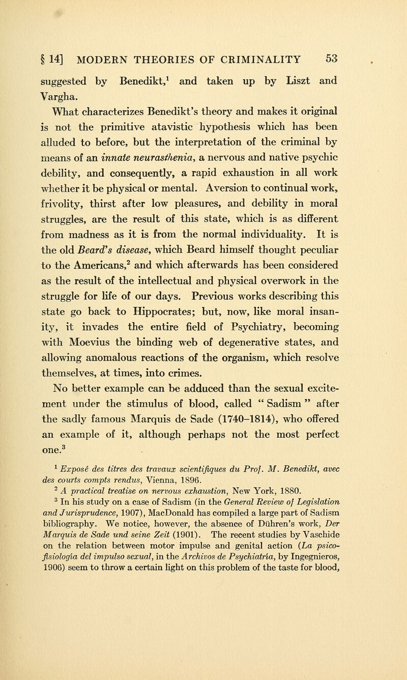 suggested by Benedikt,^ and taken up by Liszt and Vargha. What characterizes Benedikt's theory and makes it original is not the primitive atavistic hypothesis which has been alluded to before, but the interpretation of the criminal by means of an innate neurasthenia, a nervous and native psychic debility, and consequently, a rapid exhaustion in all work whether it be physical or mental. Aversion to continual work, frivolity, thirst after low pleasures, and debility in moral struggles, are the result of this state, which is as difiFerent from madness as it is from the normal individuality. It is the old Beard's disease, which Beard himself thought peculiar to the Americans,^ and which afterwards has been considered as the result of the intellectual and physical overwork in the struggle for life of our days. Previous works describing this state go back to Hippocrates; but, now, like moral insan- ity, it invades the entire field of Psychiatry, becoming with Moevius the binding web of degenerative states, and allowing anomalous reactions of the organism, which resolve themselves, at times, into crimes. No better example can be adduced than the sexual excite- ment under the stimulus of blood, called  Sadism  after the sadly famous Marquis de Sade (1740-1814), who offered an example of it, although perhaps not the most perfect one.^ ^ Expose des litres des travaux scientifiques du Prof. M. Benedikt, avec des courts compts rendus, Vienna, 1896. ^ A practical treatise on nervous exhaustion, New York, 1880. ^ In his study on a case of Sadism (in the General Review of Legislation and Jurisprudence, 1907), MacDonald has compiled a large part of Sadism bibliography. We notice, however, the absence of Diihren's work, Der Marquis de Sade und seine Zeit (1901). The recent studies by Vaschide on the relation between motor impulse and genital action (La psico- fisiologia del impulso sexual, in the Archives de Psychiatria, by Ingegnieros, 1906) seem to throw a certain light on this problem of the taste for blood.