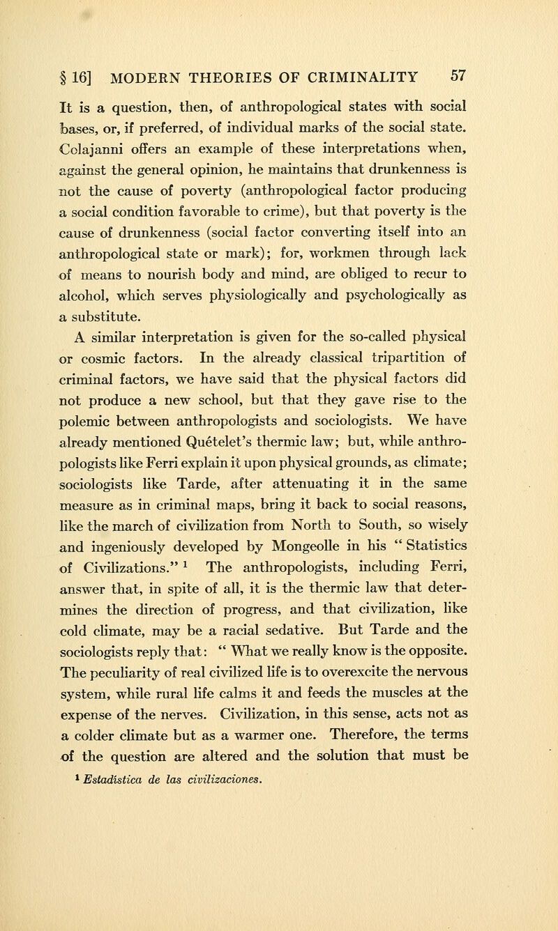 It is a question, then, of anthropological states with social bases, or, if preferred, of individual marks of the social state. Colajanni offers an example of these interpretations when, against the general opinion, he maintains that drunkenness is not the cause of poverty (anthropological factor producing a social condition favorable to crime), but that poverty is the cause of drunkenness (social factor converting itself into an anthropological state or mark); for, workmen through lack of means to nourish body and mind, are obliged to recur to alcohol, which serves physiologically and psychologically as a substitute. A similar interpretation is given for the so-called physical or cosmic factors. In the already classical tripartition of criminal factors, we have said that the physical factors did not produce a new school, but that they gave rise to the polemic between anthropologists and sociologists. We have already mentioned Quetelet's thermic law; but, while anthro- pologists like Ferri explain it upon physical grounds, as climate; sociologists like Tarde, after attenuating it in the same measure as in criminal maps, bring it back to social reasons, like the march of civilization from North to South, so wisely and ingeniously developed by MongeoUe in his  Statistics of Civilizations. ^ The anthropologists, including Ferri, answer that, in spite of all, it is the thermic law that deter- mines the direction of progress, and that civilization, like cold climate, may be a racial sedative. But Tarde and the sociologists reply that:  What we really know is the opposite. The peculiarity of real civilized life is to overexcite the nervous system, while rural life calms it and feeds the muscles at the expense of the nerves. Civilization, in this sense, acts not as a colder climate but as a warmer one. Therefore, the terms of the question are altered and the solution that must be * Estadistica de las civilizaciones.