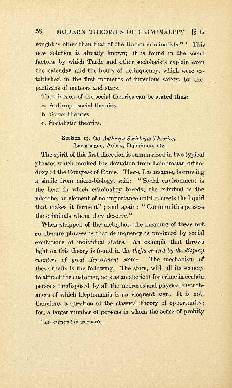sought is other than that of the Italian criminalists. ^ This new solution is already known; it is found in the social factors, by which Tarde and other sociologists explain even the calendar and the hours of delinquency, which were es- tablished, in the first moments of ingenious safety, by the partisans of meteors and stars. The division of the social theories can be stated thus: a. Anthropo-social theories. b. Social theories. c. Socialistic theories. Section 17. (a) Anthropo-Sociologic Theories, Lacassagne, Aubry, Dubuisson, etc. The spirit of this first direction is summarized in two typical phrases which marked the deviation from Lombrosian ortho- doxy at the Congress of Rome. There, Lacassagne, borrowing a simile from micro-biology, said:  Social environment is the heat in which criminality breeds; the criminal is the microbe, an element of no importance until it meets the liquid that makes it ferment ; and again:  Communities possess the criminals whom they deserve. When stripped of the metaphor, the meaning of these not so obscure phrases is that delinquency is produced by social excitations of individual states. An example that throws light on this theory is found in the thefts caused by the display counters of great department stores. The mechanism of these thefts is the following. The store, with all its scenery to attract the customer, acts as an aperient for crime in certain persons predisposed by all the neuroses and physical disturb- ances of which kleptomania is an eloquent sign. It is not, therefore, a question of the classical theory of opportunity; for, a larger number of persons in whom the sense of probity ^ La criminalite comparee.