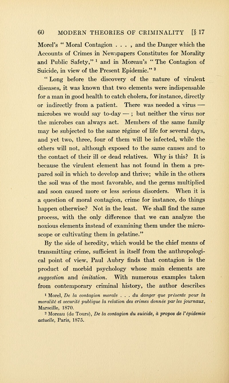 Morel's  Moral Contagion . . . , and the Danger which the Accounts of Crimes in Newspapers Constitutes for Morality and Public Safety, ^ and in Moreau's  The Contagion of Suicide, in view of the Present Epidemic. ^  Long before the discovery of the nature of virulent diseases, it was known that two elements were indispensable for a man in good health to catch cholera, for instance, directly or indirectly from a patient. There was needed a virus — microbes we would say to-day — ; but neither the virus nor the microbes can always act. Members of the same family may be subjected to the same regime of life for several days, and yet two, three, four of them will be infected, while the others will not, although exposed to the same causes and to the contact of their ill or dead relatives. Why is this? It is because the virulent element has not found in them a pre- pared soil in which to develop and thrive; while in the others the soil was of the most favorable, and the germs multiplied and soon caused more or less serious disorders. When it is a question of moral contagion, crime for instance, do things happen otherwise? Not in the least. We shall find the same process, with the only difference that we can analyze the noxious elements instead of examining them under the micro- scope or cultivating them in gelatine. By the side of heredity, which would be the chief means of transmitting crime, sufficient in itself from the anthropologi- cal point of view, Paul Aubry finds that contagion is the product of morbid psychology whose main elements are suggestion and imitation. With numerous examples taken from contemporary criminal history, the author describes 1 Morel, De la contagion morale . . . du danger que presents pour la moralite et securite publique la relation des crimes donnee par les journaux, Marseille, 1870. 2 Moreau (de Tours), De la contagion du suicide, ci propos de Vepidemic actuelle, Paris, 1875.