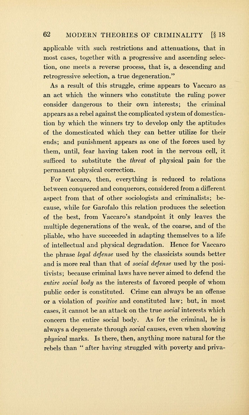 applicable with such restrictions and attenuations, that in most cases, together with a progressive and ascending selec- tion, one meets a reverse process, that is, a descending and retrogressive selection, a true degeneration. As a result of this struggle, crime appears to Vaccaro as an act which the winners who constitute the ruling power consider dangerous to their own interests; the criminal appears as a rebel against the complicated system of domestica- tion by which the winners try to develop only the aptitudes of the domesticated which they can better utilize for their ends; and punishment appears as one of the forces used by them, until, fear having taken root in the nervous cell, it sufficed to substitute the threat of physical pain for the permanent physical correction. For Vaccaro, then, everything is reduced to relations between conquered and conquerors, considered from a different aspect from that of other sociologists and criminalists; be- cause, while for Garofalo this relation produces the selection of the best, from Vaccaro's standpoint it only leaves the multiple degenerations of the weak, of the coarse, and of the pliable, who have succeeded in adapting themselves to a life of intellectual and physical degradation. Hence for Vaccaro the phrase legal defense used by the classicists sounds better and is more real than that of social defense used by the posi- tivists; because criminal laws have never aimed to defend the entire social body as the interests of favored people of whom public order is constituted. Crime can always be an offense or a violation of positive and constituted law; but, in most cases, it cannot be an attack on the true social interests which concern the entire social body. As for the criminal, he is always a degenerate through social causes, even when showing physical marks. Is there, then, anything more natural for the rebels than  after having struggled with poverty and priva-
