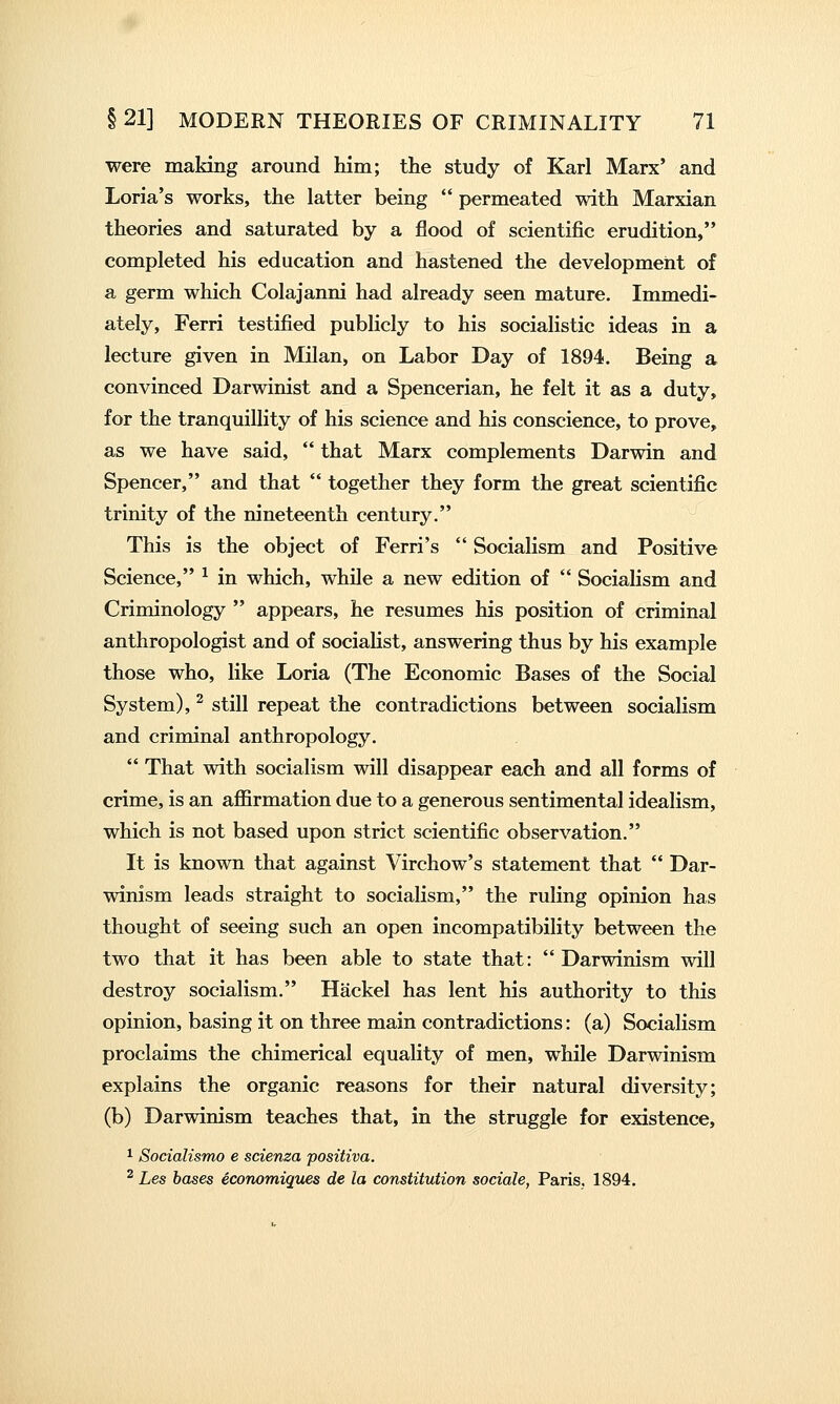 were making around him; the study of Karl Marx' and Loria's works, the latter being  permeated with Marxian theories and saturated by a flood of scientific erudition, completed his education and hastened the development of a germ which Colajanni had already seen mature. Immedi- ately, Ferri testified publicly to his socialistic ideas in a lecture given in Milan, on Labor Day of 1894. Being a convinced Darwinist and a Spencerian, he felt it as a duty, for the tranquillity of his science and his conscience, to prove, as we have said,  that Marx complements Darwin and Spencer, and that  together they form the great scientific trinity of the nineteenth century. This is the object of Fern's  Socialism and Positive Science, ^ in which, while a new edition of  Socialism and Criminology  appears, he resumes his position of criminal anthropologist and of socialist, answering thus by his example those who, like Loria (The Economic Bases of the Social System), ^ still repeat the contradictions between socialism and criminal anthropology.  That with socialism will disappear each and all forms of crime, is an affirmation due to a generous sentimental idealism, which is not based upon strict scientific observation. It is known that against Virchow's statement that  Dar- winism leads straight to socialism, the ruling opinion has thought of seeing such an open incompatibility between the two that it has been able to state that:  Darwinism will destroy socialism. Hackel has lent his authority to this opinion, basing it on three main contradictions: (a) Socialism proclaims the chimerical equality of men, while Darwinism explains the organic reasons for their natural diversity; (b) Darwinism teaches that, in the struggle for existence, 1 Socialismo e scienza positiva. ^ Les bases economiques de la constitution sociale, Paris. 1894.