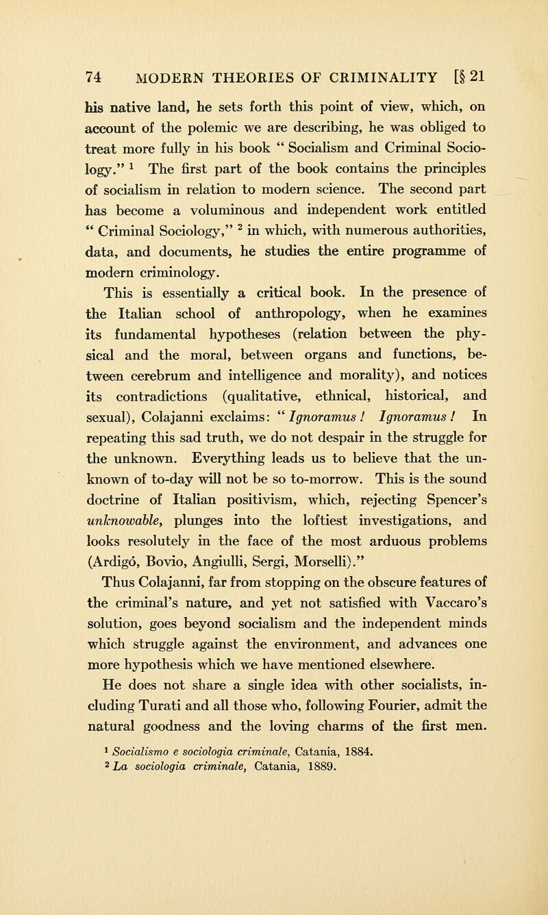 his native land, he sets forth this point of view, which, on account of the polemic we are describing, he was obliged to treat more fully in his book  Socialism and Criminal Socio- logy. ^ The first part of the book contains the principles of socialism in relation to modern science. The second part has become a voluminous and independent work entitled  Criminal Sociology, ^ in which, with numerous authorities, data, and documents, he studies the entire programme of modern criminology. This is essentially a critical book. In the presence of the Italian school of anthropology, when he examines its fundamental hypotheses (relation between the phy- sical and the moral, between organs and functions, be- tween cerebrum and intelligence and morality), and notices its contradictions (qualitative, ethnical, historical, and sexual), Colajanni exclaims: Ignoramus! Ignoramus! In repeating this sad truth, we do not despair in the struggle for the unknown. Everything leads us to believe that the un- known of to-day will not be so to-morrow. This is the sound doctrine of Italian positivism, which, rejecting Spencer's unknowable, plmiges into the loftiest investigations, and looks resolutely in the face of the most arduous problems (Ardigo, Bovio, AngiuUi, Sergi, Morselli). Thus Colajanni, far from stopping on the obscure features of the criminal's nature, and yet not satisfied with Vaccaro's solution, goes beyond socialism and the independent minds which struggle against the environment, and advances one more hypothesis which we have mentioned elsewhere. He does not share a single idea with other socialists, in- cluding Turati and all those who, following Fourier, admit the natural goodness and the loving charms of the first men. * Socialismo e sociologia criminale, Catania, 1884. 2 La sociologia criminale, Catania, 1889.